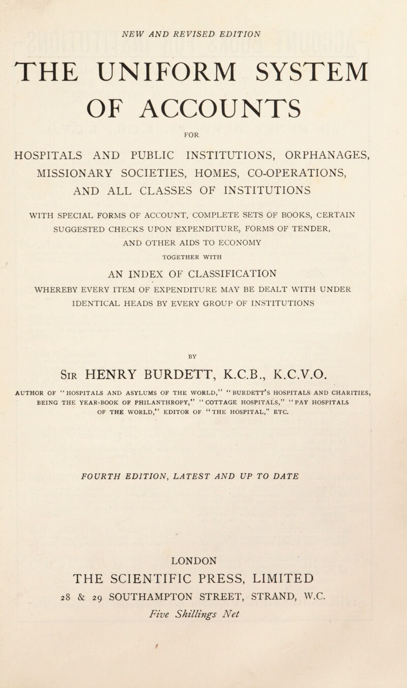 NEW AND REVISED EDITION THE UNIFORM SYSTEM OF ACCOUNTS FOR HOSPITALS AND PUBLIC INSTITUTIONS, ORPHANAGES, MISSIONARY SOCIETIES, HOMES, CO-OPERATIONS, AND ALL CLASSES OF INSTITUTIONS WITH SPECIAL FORMS OF ACCOUNT, COMPLETE SETS OF BOOKS, CERTAIN SUGGESTED CHECKS UPON EXPENDITURE, FORMS OF TENDER, AND OTHER AIDS TO ECONOMY TOGETHER WITH AN INDEX OF CLASSIFICATION WHEREBY EVERY ITEM OF EXPENDITURE MAY BE DEALT WITH UNDER IDENTICAL HEADS BY EVERY GROUP OF INSTITUTIONS BY Sir HENRY BURDETT, K.C.B., K.C.V.O. AUTHOR OF “HOSPITALS AND ASYLUMS OF THE WORLD,” “ BURDETT’S HOSPITALS AND CHARITIES, BEING THE YEAR-BOOK OF PHILANTHROPY,” “COTTAGE HOSPITALS,” “PAY HOSPITALS OF THE WORLD,” EDITOR OF “THE HOSPITAL,” ETC. FOURTH EDITION, LATEST AND UP TO DATE LONDON THE SCIENTIFIC PRESS, LIMITED 28 & 29 SOUTHAMPTON STREET, STRAND, W.C. Five Shillings Net