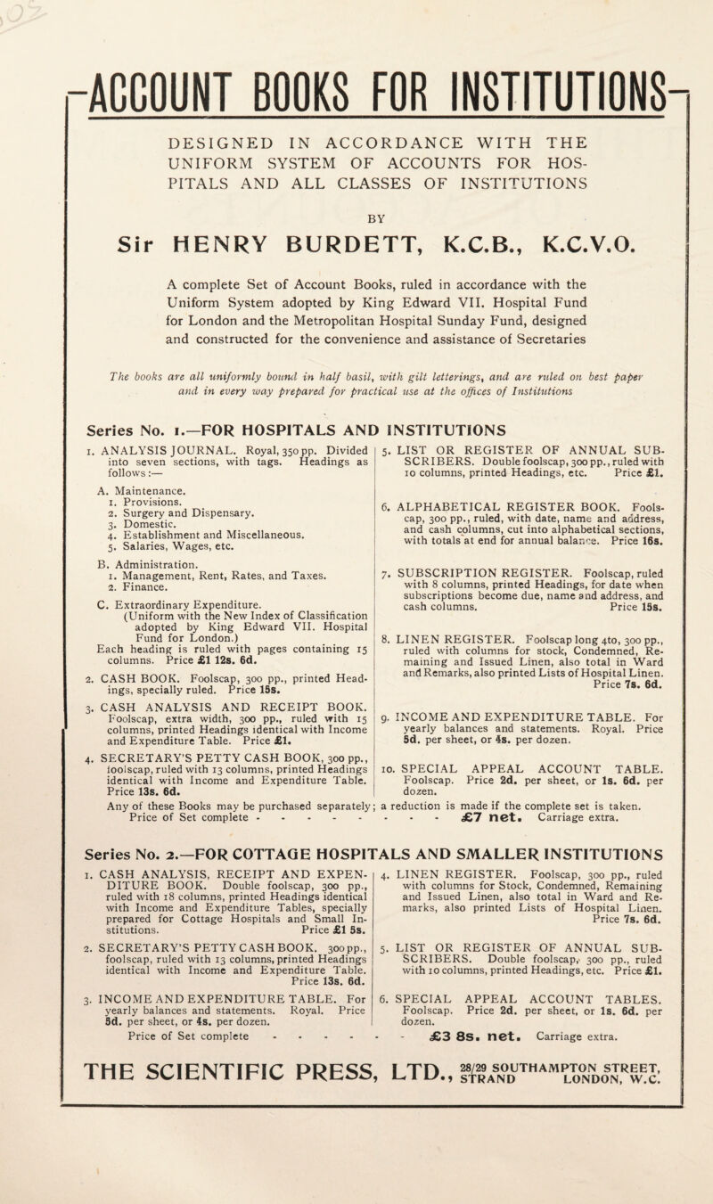 ACCOUNT BOOKS FOR INSTITUTIONS DESIGNED IN ACCORDANCE WITH THE UNIFORM SYSTEM OF ACCOUNTS FOR HOS¬ PITALS AND ALL CLASSES OF INSTITUTIONS BY Sir HENRY BURDETT, K.C.B., K.C.V.O. A complete Set of Account Books, ruled in accordance with the Uniform System adopted by King Edward VII. Hospital Fund for London and the Metropolitan Hospital Sunday Fund, designed and constructed for the convenience and assistance of Secretaries The books are all uniformly bound in half basil, with gilt letterings, and are ruled on best paper and in every way prepared for practical use at the offices of Institutions Series No. i.—FOR HOSPITALS AND INSTITUTIONS 1. ANALYSIS JOURNAL. Royal, 350 pp. Divided into seven sections, with tags. Headings as follows:— A. Maintenance. 1. Provisions. 2. Surgery and Dispensary. 3. Domestic. 4. Establishment and Miscellaneous. 5. Salaries, Wages, etc. B. Administration. 1. Management, Rent, Rates, and Taxes. 2. Finance. C. Extraordinary Expenditure. (Uniform with the New Index of Classification adopted by King Edward VII. Hospital Fund for London.) Each heading is ruled with pages containing 15 columns. Price £1 12s. 6d. 2. CASH BOOK. Foolscap, 300 pp., printed Head¬ ings, specially ruled. Price 15s. 3. CASH ANALYSIS AND RECEIPT BOOK. Foolscap, extra width, 300 pp., ruled with 15 columns, printed Headings identical with Income and Expenditure Table. Price £1. 4. SECRETARY’S PETTY CASH BOOK, 300 pp., ioolscap, ruled with 13 columns, printed Headings identical with Income and Expenditure Table. Price 13s. 6(1. Any of these Books may be purchased separately Price of Set complete. 5. LIST OR REGISTER OF ANNUAL SUB¬ SCRIBERS. Double foolscap, 300 pp., ruled with 10 columns, printed Headings, etc. Price £1. 6. ALPHABETICAL REGISTER BOOK. Fools¬ cap, 300 pp., ruled, with date, name and address, and cash columns, cut into alphabetical sections, with totals at end for annual balance. Price 16s. 7. SUBSCRIPTION REGISTER. Foolscap, ruled with 8 columns, printed Headings, for date when subscriptions become due, name and address, and cash columns. Price 13s. 8. LINEN REGISTER. Foolscap long 4to, 300 pp., ruled with columns for stock, Condemned, Re¬ maining and Issued Linen, also total in Ward and Remarks, also printed Lists of Hospital Linen. Price 7s. 6d. 9. INCOME AND EXPENDITURE TABLE. For yearly balances and statements. Royal. Price Sd. per sheet, or 4s. per dozen. 10. SPECIAL APPEAL ACCOUNT TABLE. Foolscap. Price 2d. per sheet, or Is. 6d. per dozen. a reduction is made if the complete set is taken. £7 net. Carriage extra. Series No. 2.—FOR COTTAGE HOSPITALS AND SMALLER INSTITUTIONS 1. CASH ANALYSIS, RECEIPT AND EXPEN¬ DITURE BOOK. Double foolscap, 300 pp., ruled with 18 columns, printed Headings identical with Income and Expenditure Tables, specially prepared for Cottage Hospitals and Small In¬ stitutions. Price £1 3s. 2. SECRETARY’S PETTY CASH BOOK. 300pp., foolscap, ruled with 13 columns, printed Headings identical with Income and Expenditure Table. Price 13s. 6d. 3. INCOME AND EXPENDITURE TABLE. For yearly balances and statements. Royal. Price 3d. per sheet, or 4s. per dozen. Price of Set complete .... 4. LINEN REGISTER. Foolscap, 300 pp., ruled with columns for Stock, Condemned, Remaining and Issued Linen, also total in Ward and Re¬ marks, also printed Lists of Hospital Linen. Price 7s. 6d. 5. LIST OR REGISTER OF ANNUAL SUB- SCRIBERS. Double foolscap,' 300 pp., ruled with 10 columns, printed Headings, etc. Price £1. 6. SPECIAL APPEAL ACCOUNT TABLES. Foolscap. Price 2d. per sheet, or Is. 6d. per dozen. £3 8s. net. Carriage extra. THE SCIENTIFIC PRESS, LTD., ^AS«DU™ A MPL™ND0S ™™J