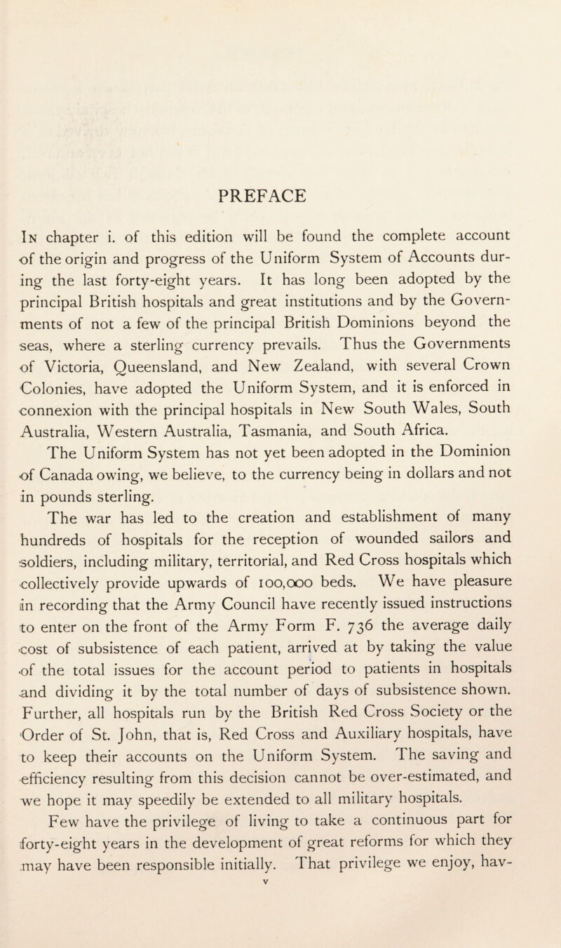 PREFACE In chapter i. of this edition will be found the complete account of the origin and progress of the Uniform System of Accounts dur¬ ing the last forty-eight years. It has long been adopted by the principal British hospitals and great institutions and by the Govern¬ ments of not a few of the principal British Dominions beyond the seas, where a sterling currency prevails. Thus the Governments of Victoria, Queensland, and New Zealand, with several Crown Colonies, have adopted the Uniform System, and it is enforced in connexion with the principal hospitals in New South Wales, South Australia, Western Australia, Tasmania, and South Africa. The Uniform System has not yet been adopted in the Dominion of Canada owing, we believe, to the currency being in dollars and not in pounds sterling. The war has led to the creation and establishment of many hundreds of hospitals for the reception of wounded sailors and soldiers, including military, territorial, and Red Cross hospitals which collectively provide upwards of 100,000 beds. We have pleasure in recording that the Army Council have recently issued instructions to enter on the front of the Army Form F. 736 the average daily cost of subsistence of each patient, arrived at by taking the value •of the total issues for the account period to patients in hospitals and dividing it by the total number of days of subsistence shown. Further, all hospitals run by the British Red Cross Society or the Order of St. John, that is, Red Cross and Auxiliary hospitals, have to keep their accounts on the Uniform System. The saving and efficiency resulting from this decision cannot be over-estimated, and we hope it may speedily be extended to all military hospitals. Few have the privilege of living to take a continuous part for forty-eight years in the development of great reforms for which they may have been responsible initially, d hat privilege we enjoy, hav-