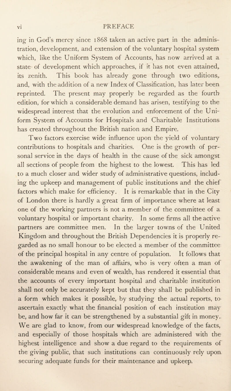 ing in God’s mercy since 1868 taken an active part in the adminis¬ tration, development, and extension of the voluntary hospital system which, like the Uniform System of Accounts, has now arrived at a state of development which approaches, if it has not even attained,, its zenith. This book has already gone through two editions, and, with the addition of a new Index of Classification, has later been reprinted. The present may properly be regarded as the fourth edition, for which a considerable demand has arisen, testifying to the widespread interest that the evolution and enforcement of the Uni¬ form System of Accounts for Hospitals and Charitable Institutions has created throughout the British nation and Empire. Two factors exercise wide influence upon the yield of voluntary contributions to hospitals and charities. One is the growth of per¬ sonal service in the days of health in the cause of the sick amongst all sections of people from the highest to the lowest. This has led to a much closer and wider study of administrative questions, includ¬ ing the upkeep and management of public institutions and the chief factors which make for efficiency. It is remarkable that in the City of London there is hardly a great firm of importance where at least one of the working partners is not a member of the committee of a voluntary hospital or important charity. In some firms all the active partners are committee men. In the larger towns of the United Kingdom and throughout the British Dependencies it is properly re¬ garded as no small honour to be elected a member of the committee of the principal hospital in any centre of population. It follows that the awakening of the man of affairs, who is very often a man of considerable means and even of wealth, has rendered it essential that the accounts of every important hospital and charitable institution shall not only be accurately kept but that they shall be published in a form which makes it possible, by studying the actual reports, to ascertain exactly what the financial position of each institution may be, and how far it can be strengthened by a substantial gift in money. We are glad to know, from our widespread knowledge of the facts, and especially of those hospitals which are administered with the highest intelligence and show a due regard to the requirements of the giving public, that such institutions can continuously rely upoa securing adequate funds for their maintenance and upkeep.