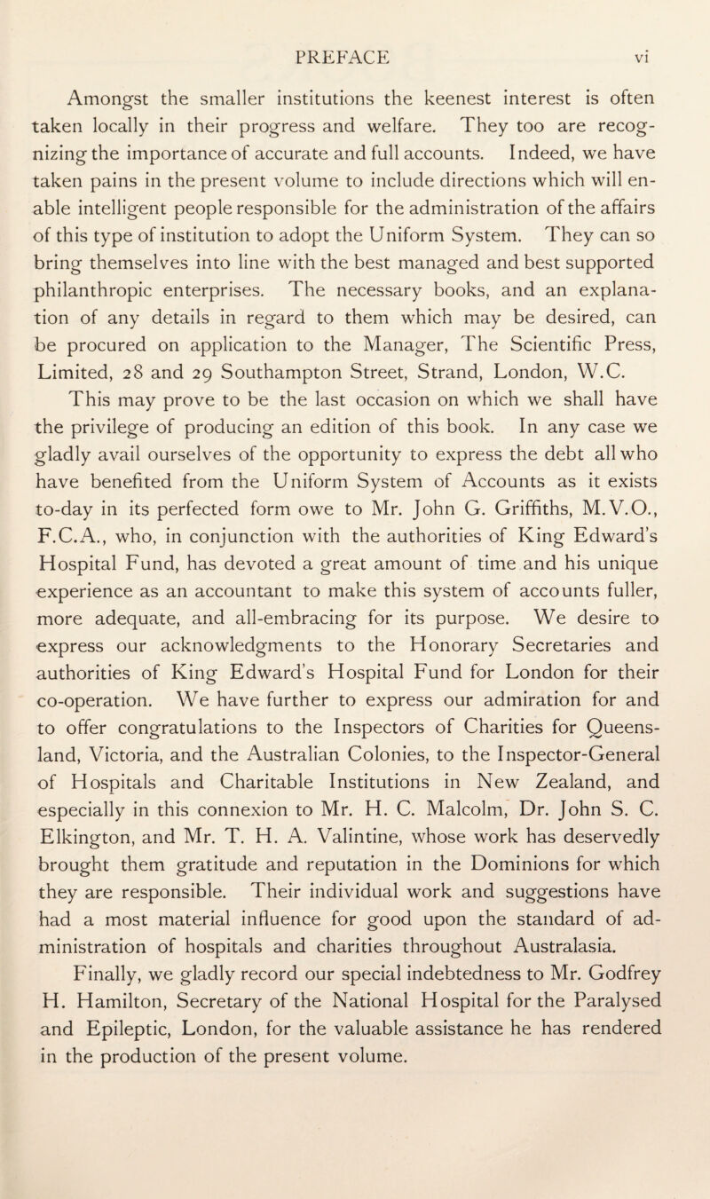 Amongst the smaller institutions the keenest interest is often taken locally in their progress and welfare. They too are recog- nizingthe importance of accurate and full accounts. Indeed, we have taken pains in the present volume to include directions which will en¬ able intelligent people responsible for the administration of the affairs of this type of institution to adopt the Uniform System. They can so bring themselves into line with the best managed and best supported philanthropic enterprises. The necessary books, and an explana¬ tion of any details in regard to them which may be desired, can be procured on application to the Manager, The Scientific Press, Limited, 28 and 29 Southampton Street, Strand, London, W.C. This may prove to be the last occasion on which we shall have the privilege of producing an edition of this book. In any case we gladly avail ourselves of the opportunity to express the debt all who have benefited from the Uniform System of Accounts as it exists to-day in its perfected form owe to Mr. John G. Griffiths, M.V.O., F.C.A., who, in conjunction with the authorities of King Edward’s Hospital Fund, has devoted a great amount of time and his unique experience as an accountant to make this system of accounts fuller, more adequate, and all-embracing for its purpose. We desire to express our acknowledgments to the Honorary Secretaries and authorities of King Edward’s Hospital Fund for London for their co-operation. We have further to express our admiration for and to offer congratulations to the Inspectors of Charities for Queens¬ land, Victoria, and the Australian Colonies, to the Inspector-General of Hospitals and Charitable Institutions in New Zealand, and especially in this connexion to Mr. H. C. Malcolm, Dr. John S. C. Elkington, and Mr. T. H. A. Valintine, whose work has deservedly brought them gratitude and reputation in the Dominions for which they are responsible. Their individual work and suggestions have had a most material influence for good upon the standard of ad¬ ministration of hospitals and charities throughout Australasia. Finally, we gladly record our special indebtedness to Mr. Godfrey H. Hamilton, Secretary of the National Hospital for the Paralysed and Epileptic, London, for the valuable assistance he has rendered in the production of the present volume.