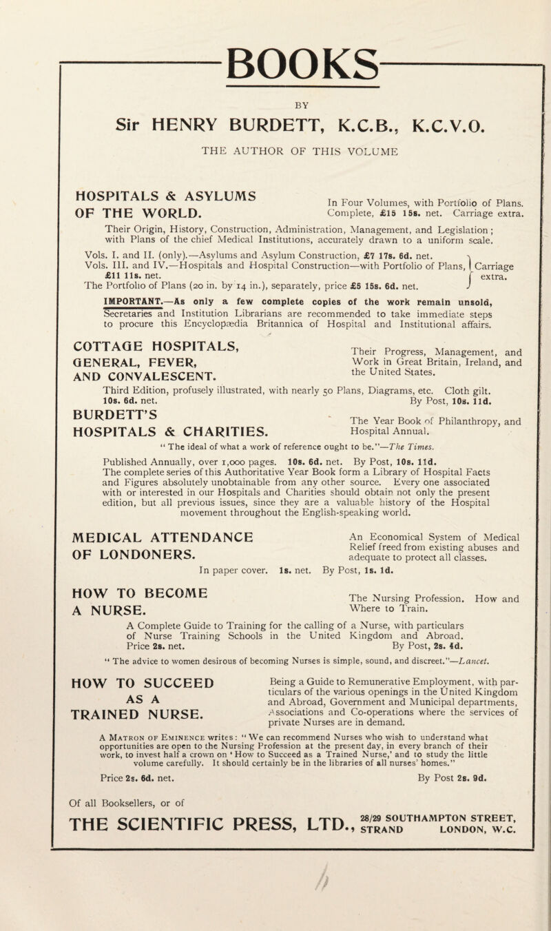BOOKS BY Sir HENRY BURDETT, K.C.B., K.C.V.O. THE AUTHOR OF THIS VOLUME HOSPITALS & ASYLUMS OF THE WORLD. In Four Volumes, with Portfolio of Plans. Complete, £15 15s. net. Carriage extra. Their Origin, History, Construction, Administration, Management, and Legislation; with Plans of the chief Medical Institutions, accurately drawn to a uniform scale. Vols. I. and II. (only).—Asylums and Asylum Construction, £7 17s. 6d. net. Vols. III. and IV.—Hospitals and Hospital Construction—with Portfolio of Plans, I Carriage £11 11s. net. f extra. The Portfolio of Plans (20 in. by 14 in.), separately, price £5 15s. 6d. net. J IMPORTANT.—As only a few complete copies of the work remain unsold, Secretaries and Institution Librarians are recommended to take immediate steps to procure this Encyclopaedia Britannica of Hospital and Institutional affairs. COTTAGE HOSPITALS, GENERAL, FEVER, AND CONVALESCENT., Their Progress, Management, and Work in Great Britain, Ireland, and the United States. Third Edition, profusely illustrated, with nearly 50 Plans, Diagrams, etc. Cloth gilt. 10s.6d.net. By Post, 10s. lid. BURDETT’S HOSPITALS & CHARITIES. The Year Book of Philanthropy, and Hospital Annual. “ The ideal of what a work of reference ought to be.”—The Times. Published Annually, over 1,000 pages. 10s. 6d. net. By Post, 10s. ltd. The complete series of this Authoritative Year Book form a Library of Hospital Facts and Figures absolutely unobtainable from any other source. Every one associated with or interested in our Hospitals and Charities should obtain not only the present edition, but all previous issues, since they are a valuable history of the Hospital movement throughout the English-speaking world. MEDICAL ATTENDANCE OF LONDONERS. In paper cover. An Economical System of Medical Relief freed from existing abuses and adequate to protect all classes. Is. net. By Post, Is. Id. HOW TO BECOME The Nursjng Profession. How and A NURSE. Where to Train. A Complete Guide to Training for the calling of a Nurse, with particulars of Nurse Training Schools in the United Kingdom and Abroad. Price 2s. net. By Post, 2s. 4d. 11 The advice to women desirous of becoming Nurses is simple, sound, and discreet.”—Lancet. Being a Guide to Remunerative Employment, with par¬ ticulars of the various openings in the United Kingdom and Abroad, Government and Municipal departments, Associations and Co-operations where the services of private Nurses are in demand. A Matron of Eminence writes : “ We can recommend Nurses who wish to understand what opportunities are open to the Nursing Profession at the present day, in every branch of their work, to invest half a crown on * How to Succeed as a Trained Nurse,’ and to study the little volume carefully. It should certainly be in the libraries of all nurses’ homes.” Price 2s. 6d. net. By Post 2s. 9d. HOW TO SUCCEED AS A TRAINED NURSE. Of all Booksellers, or of THE SCIENTIFIC PRESS, LTD. 28/29 SOUTHAMPTON STREET, > STRAND LONDON, W.C.