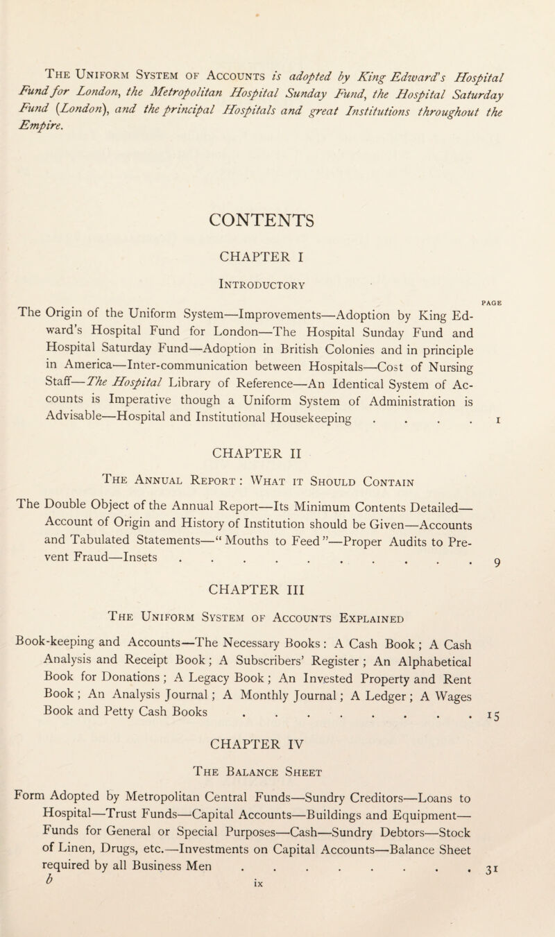 The Uniform System of Accounts is adopted by King Edzvard's Hospital Fund for London,, the Metropolitan Hospital Sunday Fund, the Hospital Saturday Fund {London), and the principal Hospitals and great Lnstitutions throughout the Empire. CONTENTS CHAPTER I Introductory PAGE The Origin of the Uniform System—Improvements—Adoption by King Ed¬ ward s Hospital Fund for London—The Hospital Sunday Fund and Hospital Saturday bund—Adoption in British Colonies and in principle in America'—Inter-communication between Hospitals—Cost of Nursing Staff—The Hospital Library of Reference—An Identical System of Ac¬ counts is Imperative though a Uniform System of Administration is Advisable—Hospital and Institutional Housekeeping . . . . i CHAPTER II The Annual Report : What it Should Contain The Double Object of the Annual Report—Its Minimum Contents Detailed— Account of Origin and History of Institution should be Given—Accounts and Tabulated Statements—“Mouths to Feed”—Proper Audits to Pre¬ vent Fraud—Insets.. CHAPTER III The Uniform System of Accounts Explained Book-keeping and Accounts—The Necessary Books : A Cash Book ; A Cash Analysis and Receipt Book; A Subscribers’ Register ; An Alphabetical Book for Donations; A Legacy Book; An Invested Property and Rent Book ; An Analysis Journal ; A Monthly Journal; A Ledger ; A Wages Book and Petty Cash Books . . . . . . . .15 CHAPTER IV The Balance Sheet Form Adopted by Metropolitan Central Funds—Sundry Creditors—Loans to Hospital—Trust Funds—Capital Accounts—Buildings and Equipment— Funds for General or Special Purposes—Cash—Sundry Debtors—Stock of Linen, Drugs, etc.—Investments on Capital Accounts—Balance Sheet required by all Business Men b