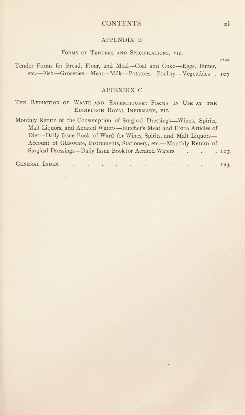 APPENDIX B Forms of Tenders and Specifications, viz. PAGE Tender Forms for Bread, Flour, and Meal—Coal and Coke—Eggs, Butter, etc.—Fish—Groceries—Meat—Milk—Potatoes—Poultry—Vegetables . 10 7- APPENDIX C The Reduction of Waste and Expenditure: Forms in Use at the Edinburgh Royal Infirmary, viz. Monthly Return of the Consumption of Surgical Dressings—Wines, Spirits, Malt Liquors, and Aerated Waters'—Butcher’s Meat and Extra Articles of Diet—Daily Issue Book of Ward for Wines, Spirits, and Malt Liquors— Account of Glassware, Instruments, Stationery, etc.—Monthly Return of Surgical Dressings—Daily Issue Book for Aerated Waters . . .113, General Index . . . . . . . • . . .123,