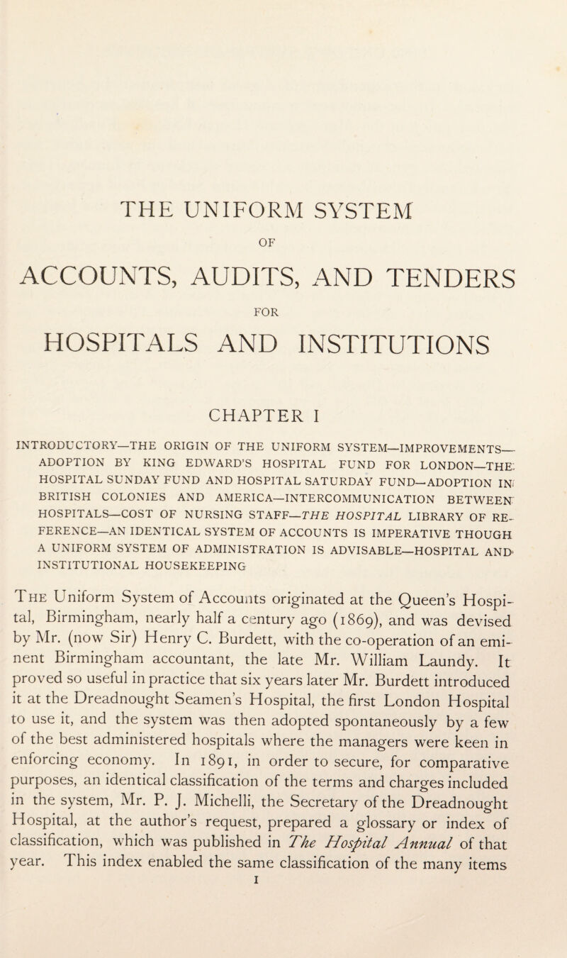 THE UNIFORM SYSTEM OF ACCOUNTS, AUDITS, AND TENDERS FOR HOSPITALS AND INSTITUTIONS CHAPTER I INTRODUCTORY—THE ORIGIN OF THE UNIFORM SYSTEM—IMPROVEMENTS— ADOPTION BY KING EDWARD’S HOSPITAL FUND FOR LONDON—THE. HOSPITAL SUNDAY FUND AND HOSPITAL SATURDAY FUND—ADOPTION INI BRITISH COLONIES AND AMERICA—INTERCOMMUNICATION BETWEEN HOSPITALS—COST OF NURSING STAFF—THE HOSPITAL LIBRARY OF RE¬ FERENCE—AN IDENTICAL SYSTEM OF ACCOUNTS IS IMPERATIVE THOUGH A UNIFORM SYSTEM OF ADMINISTRATION IS ADVISABLE—HOSPITAL AND- INSTITUTIONAL HOUSEKEEPING The Uniform System of Accounts originated at the Queen’s Hospi¬ tal, Birmingham, nearly half a century ago (1869), and was devised by Mr. (now Sir) Henry C. Burdett, with the co-operation of an emi¬ nent Birmingham accountant, the late Mr. William Laundy. It proved so useful in practice that six years later Mr. Burdett introduced it at the Dreadnought Seamen’s Hospital, the first London Hospital to use it, and the system was then adopted spontaneously by a few ol the best administered hospitals where the managers were keen in enforcing economy. In 1891, in order to secure, for comparative purposes, an identical classification of the terms and charges included in the system, Mr. P. J. Michelli, the Secretary of the Dreadnought Hospital, at the author’s request, prepared a glossary or index of classification, which was published in The Hospital Annual of that year. This index enabled the same classification of the many items