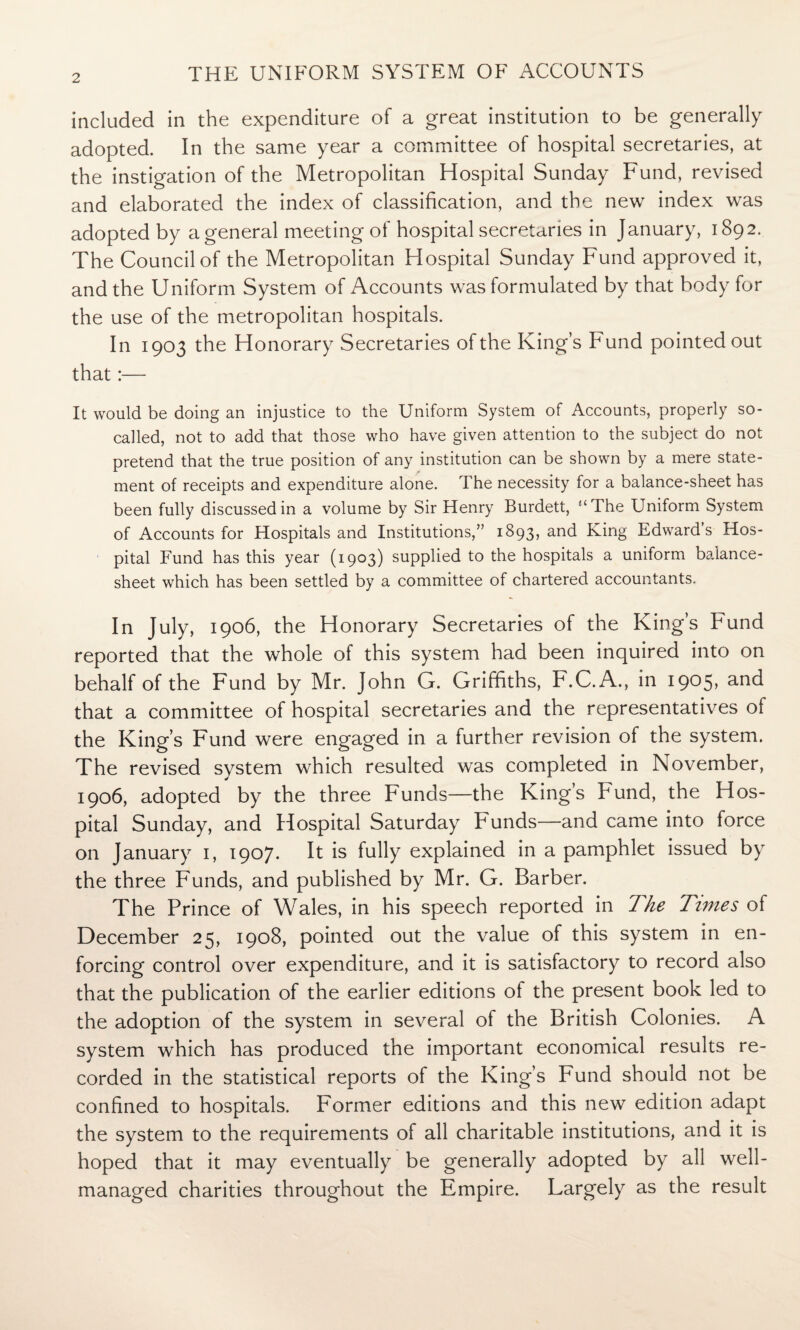 included in the expenditure of a great institution to be generally adopted. In the same year a committee of hospital secretaries, at the instigation of the Metropolitan Hospital Sunday Fund, revised and elaborated the index of classification, and the new index was adopted by a general meeting of hospital secretaries in January, 1892. The Council of the Metropolitan Hospital Sunday Fund approved it, and the Uniform System of Accounts was formulated by that body for the use of the metropolitan hospitals. In 1903 the Honorary Secretaries of the King’s Fund pointed out that:— It would be doing an injustice to the Uniform System of Accounts, properly so- called, not to add that those who have given attention to the subject do not pretend that the true position of any institution can be shown by a mere state¬ ment of receipts and expenditure alone. The necessity for a balance-sheet has been fully discussed in a volume by Sir Henry Burdett, ‘‘The Uniform System of Accounts for Hospitals and Institutions,” 1893, and King Edward’s Hos¬ pital Fund has this year (1903) supplied to the hospitals a uniform balance- sheet which has been settled by a committee of chartered accountants. In July, 1906, the Honorary Secretaries of the King’s Fund reported that the whole of this system had been inquired into on behalf of the Fund by Mr. John G. Griffiths, F.C.A., in 1905, and that a committee of hospital secretaries and the representatives of the King’s Fund were engaged in a further revision of the system. The revised system which resulted was completed in November, 1906, adopted by the three Funds—the King’s Fund, the Hos¬ pital Sunday, and Hospital Saturday Funds—and came into force on January 1, 1907. It is fully explained in a pamphlet issued by the three Funds, and published by Mr. G. Barber. The Prince of Wales, in his speech reported in The Times of December 25, 1908, pointed out the value of this system in en¬ forcing control over expenditure, and it is satisfactory to record also that the publication of the earlier editions ol the present book led to the adoption of the system in several of the British Colonies. A system which has produced the important economical results re¬ corded in the statistical reports of the King’s Fund should not be confined to hospitals. Former editions and this new edition adapt the system to the requirements of all charitable institutions, and it is hoped that it may eventually be generally adopted by all well- managed charities throughout the Empire. Largely as the result