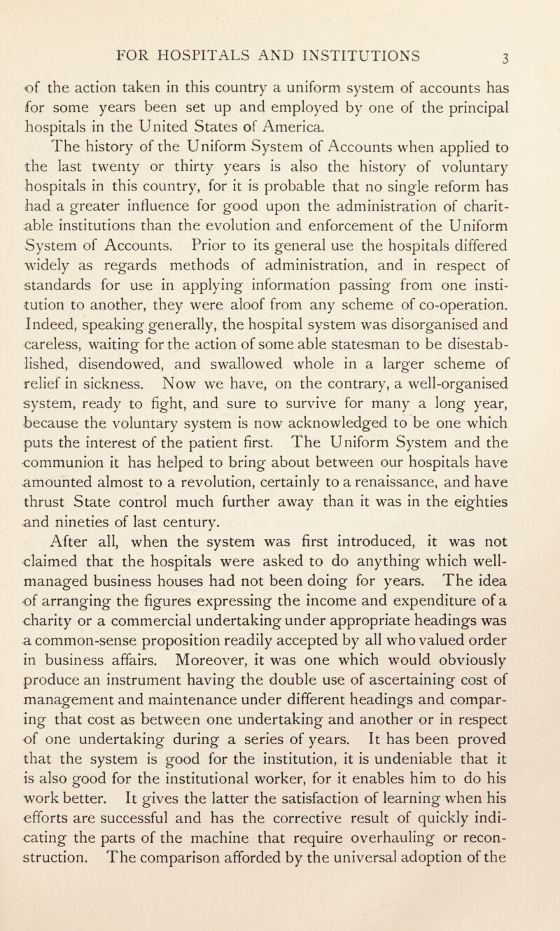 of the action taken in this country a uniform system of accounts has for some years been set up and employed by one of the principal hospitals in the United States of America. The history of the Uniform System of Accounts when applied to the last twenty or thirty years is also the history of voluntary hospitals in this country, for it is probable that no single reform has had a greater influence for good upon the administration of charit¬ able institutions than the evolution and enforcement of the Uniform System of Accounts. Prior to its general use the hospitals differed widely as regards methods of administration, and in respect of standards for use in applying information passing from one insti¬ tution to another, they were aloof from any scheme of co-operation. Indeed, speaking generally, the hospital system was disorganised and careless, waiting for the action of some able statesman to be disestab¬ lished, disendowed, and swallowed whole in a larger scheme of relief in sickness. Now we have, on the contrary, a well-organised system, ready to fight, and sure to survive for many a long year, because the voluntary system is now acknowledged to be one which puts the interest of the patient first. The Uniform System and the communion it has helped to bring about between our hospitals have amounted almost to a revolution, certainly to a renaissance, and have thrust State control much further away than it was in the eighties and nineties of last century. After all, when the system was first introduced, it was not claimed that the hospitals were asked to do anything which well- managed business houses had not been doing for years. The idea of arranging the figures expressing the income and expenditure of a charity or a commercial undertaking under appropriate headings was a common-sense proposition readily accepted by all who valued order in business affairs. Moreover, it was one which would obviously produce an instrument having the double use of ascertaining cost of management and maintenance under different headings and compar¬ ing that cost as between one undertaking and another or in respect of one undertaking during a series of years. It has been proved that the system is good for the institution, it is undeniable that it is also good for the institutional worker, for it enables him to do his work better. It gives the latter the satisfaction of learning when his efforts are successful and has the corrective result of quickly indi¬ cating the parts of the machine that require overhauling or recon¬ struction. The comparison afforded by the universal adoption of the