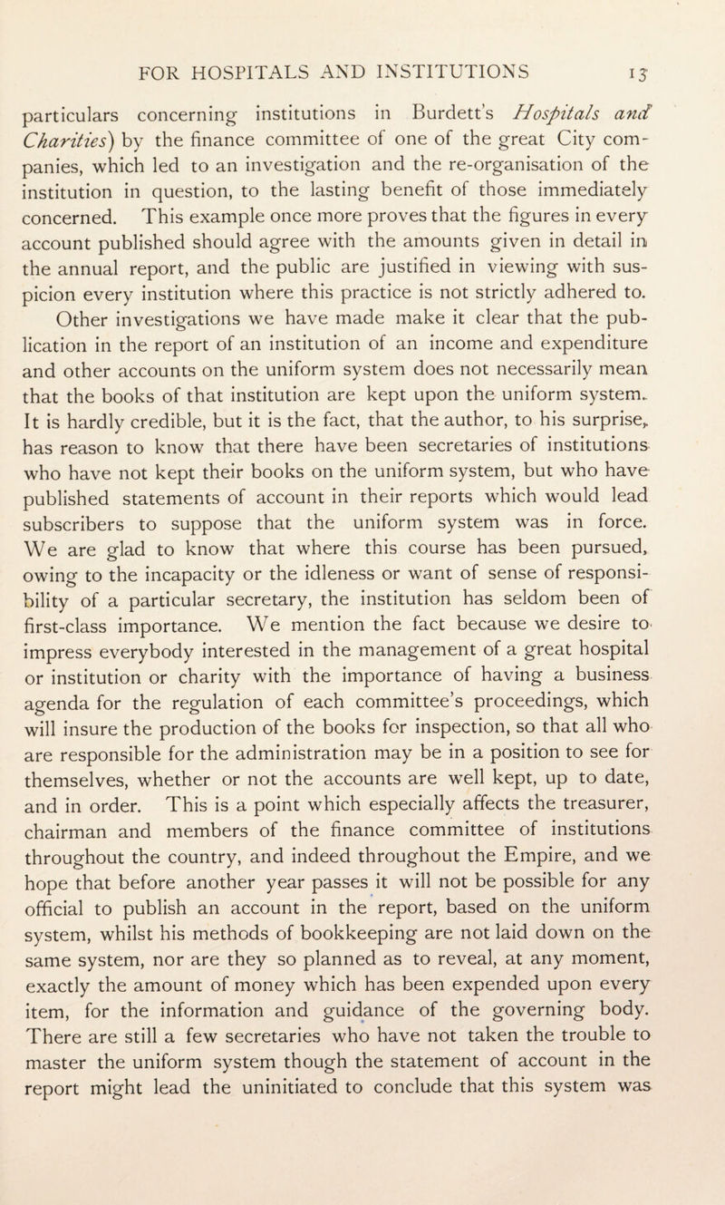 particulars concerning institutions in Burdett’s Hospitals and Charities) by the finance committee of one of the great City com¬ panies, which led to an investigation and the re-organisation of the institution in question, to the lasting benefit of those immediately concerned. This example once more proves that the figures in every account published should agree with the amounts given in detail in the annual report, and the public are justified in viewing with sus¬ picion every institution where this practice is not strictly adhered to. Other investigations we have made make it clear that the pub¬ lication in the report of an institution of an income and expenditure and other accounts on the uniform system does not necessarily mean that the books of that institution are kept upon the uniform system.. It is hardly credible, but it is the fact, that the author, to his surprise, has reason to know that there have been secretaries of institutions who have not kept their books on the uniform system, but who have published statements of account in their reports which would lead subscribers to suppose that the uniform system was in force. We are glad to know that where this course has been pursued, owing to the incapacity or the idleness or want of sense of responsi¬ bility of a particular secretary, the institution has seldom been of first-class importance. We mention the fact because we desire to impress everybody interested in the management of a great hospital or institution or charity with the importance of having a business agenda for the regulation of each committee’s proceedings, which will insure the production of the books for inspection, so that all who are responsible for the administration may be in a position to see for themselves, whether or not the accounts are well kept, up to date, and in order. This is a point which especially affects the treasurer, chairman and members of the finance committee of institutions throughout the country, and indeed throughout the Empire, and we hope that before another year passes it will not be possible for any official to publish an account in the report, based on the uniform system, whilst his methods of bookkeeping are not laid down on the same system, nor are they so planned as to reveal, at any moment, exactly the amount of money which has been expended upon every item, for the information and guidance of the governing body. There are still a few secretaries who have not taken the trouble to master the uniform system though the statement of account in the report might lead the uninitiated to conclude that this system was