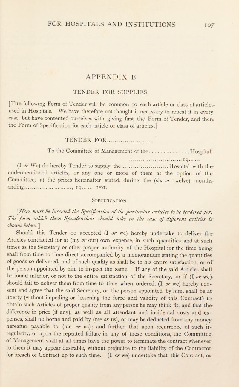 APPENDIX B TENDER FOR SUPPLIES [The following Form of Tender will be common to each article or class of articles, used in Hospitals. We have therefore not thought it necessary to repeat it in every case, but have contented ourselves with giving first the Form of Tender, and them the Form of Specification for each article or class of articles.] TENDER FOR. To the Committee of Management of the.Hospitals .19. (I or We) do hereby Tender to supply the.Hospital with the- undermentioned articles, or any one or more of them at the option of the Committee, at the prices hereinafter stated, during the (six or twelve) months ending.. 19. next. Specification [Here must be inserted the Specification of the particular articles to be tendered for. The form which these Specifications should take in the case of different articles is shown below. ] Should this Tender be accepted (I or we) hereby undertake to deliver the Articles contracted for at (my or our) own expense, in such quantities and at such times as the Secretary or other proper authority of the Hospital for the time being shall from time to time direct, accompanied by a memorandum stating the quantities of goods so delivered, and of such quality as shall be to his entire satisfaction, or of the person appointed by him to inspect the same. If any of the said Articles shall be found inferior, or not to the entire satisfaction of the Secretary, or if (I or we) should fail to deliver them from time to time when ordered, (I or we) hereby con¬ sent and agree that the said Secretary, or the person appointed by him, shall be at liberty (without impeding or lessening the force and validity of this Contract) to- obtain such Articles of proper quality from any person he may think fit, and that the difference in price (if any), as well as all attendant and incidental costs and ex¬ penses, shall be borne and paid by (me or us), or may be deducted from any money hereafter payable to (me or us); and further, that upon recurrence of such ir¬ regularity, or upon the repeated failure in any of these conditions, the Committee of Management shall at all times have the power to terminate the contract whenever to them it may appear desirable, without prejudice to the liability of the Contractor for breach of Contract up to such time. (I or we) undertake that this Contract, or
