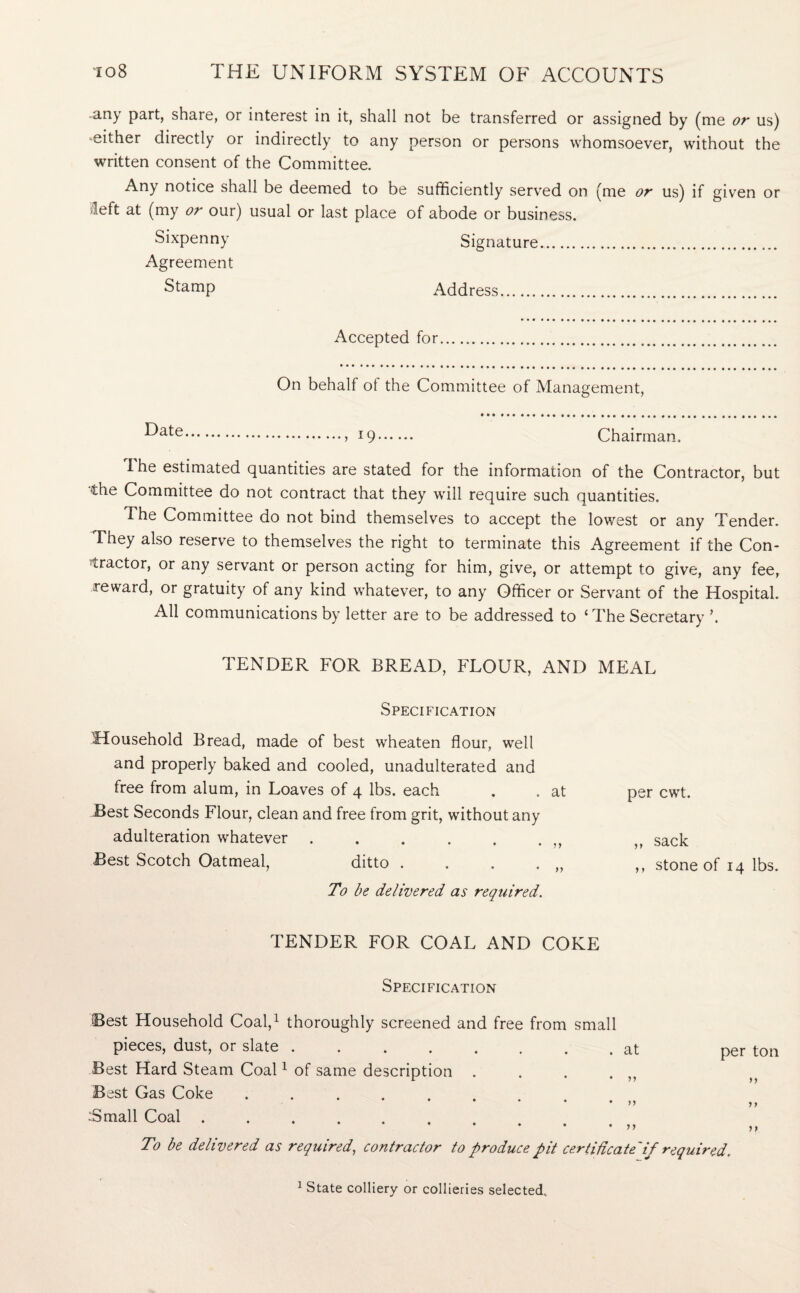 any part, share, or interest in it, shall not be transferred or assigned by (me or us) ■either directly or indirectly to any person or persons whomsoever, without the written consent of the Committee. Any notice shall be deemed to be sufficiently served on (me or us) if given or Heft at (my or our) usual or last place of abode or business. Sixpenny Signature.. Agreement Stamp Address. Accepted for On behalf ot the Committee of Management, •Uate.i 19. Chairman. I he estimated quantities are stated for the information of the Contractor, but the Committee do not contract that they will require such quantities. The Committee do not bind themselves to accept the lowest or any Tender. They also reserve to themselves the right to terminate this Agreement if the Con¬ tractor, or any servant or person acting for him, give, or attempt to give, any fee, reward, or gratuity of any kind whatever, to any Officer or Servant of the Hospital. All communications by letter are to be addressed to ‘The Secretary \ TENDER FOR BREAD, FLOUR, AND MEAL Specification Household Bread, made of best wheaten flour, well and properly baked and cooled, unadulterated and free from alum, in Loaves of 4 lbs. each . . at Best Seconds Flour, clean and free from grit, without any adulteration whatever . , . , . . )t Best Scotch Oatmeal, ditto . . . . To be delivered as required. per cwt. ,, sack ,, stone of 14 lbs. TENDER FOR COAL AND COKE Specification Best Household Coal,1 thoroughly screened and free from small pieces, dust, or slate.at Best Hard Steam Coal1 of same description . . . . }) Best Gas Coke ......... Small Coal. per ton >> >> To be delivered as required, contractor to produce pit certificate'if required. 1 State colliery or collieries selected.