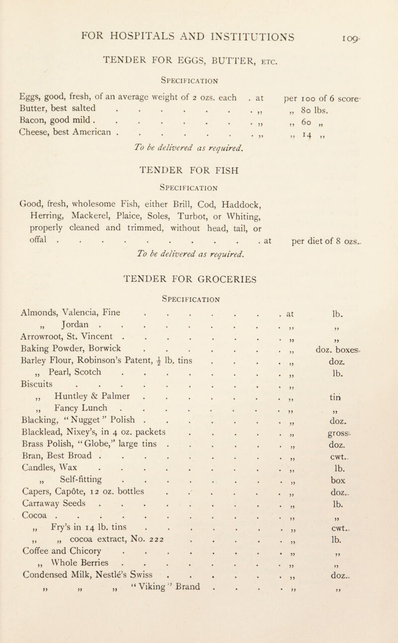 TENDER FOR EGGS, BUTTER, etc. Specification Eggs, good, fresh, of an average weight of 2 ozs. each . at per 100 of 6 score' Butter, best salted ...... • j) 80 lbs. Bacon, good mild ....... • 5 5 60 „ Cheese, best American ...... • j> 14 „ To be delivered as required. TENDER FOR FISH Specification Good, fresh, wholesome Fish, either Brill, Cod, Haddock, Herring, Mackerel, Plaice, Soles, Turbot, or Whiting, properly cleaned and trimmed, without head, tail, or offal .......... at per diet of 8 ozs.. To be delivered as required. TENDER FOR GROCERIES Specification Almonds, Valencia, Fine ..... „ Jordan ....... Arrowroot, St. Vincent ...... Baking Powder, Borwick ..... Barley Flour, Robinson’s Patent, \ lb. tins „ Pearl, Scotch ...... Biscuits ........ ,, Huntley & Palmer ..... ,, Fancy Lunch ...... Blacking, “ Nugget ” Polish ..... Blacklead, Nixey’s, in 4 oz. packets Brass Polish, “Globe,” large tins .... Bran, Best Broad ....... Candles, Wax ....... „ Self-fitting ...... Capers, Capote, 12 oz. bottles ... Carraway Seeds ....... Cocoa ......... ,, Fry’s in 14 lb. tins ..... ,, „ cocoa extract, No. 222 Coffee and Chicory ...... ,, Whole Berries ...... Condensed Milk, Nestle’s Swiss .... ,, „ „ “ Viking ” Brand at lb. >> jj 55 doz. boxe; >> doz. 55 lb. 55 55 tin 5 5 55 55 doz. 55 gross- 55 doz. 55 cwt.. 55 lb. 55 box 55 doz.. 55 lb. 55 55 55 cwt... 5) lb. 55 55 55 55 55 doz.,. 55 55