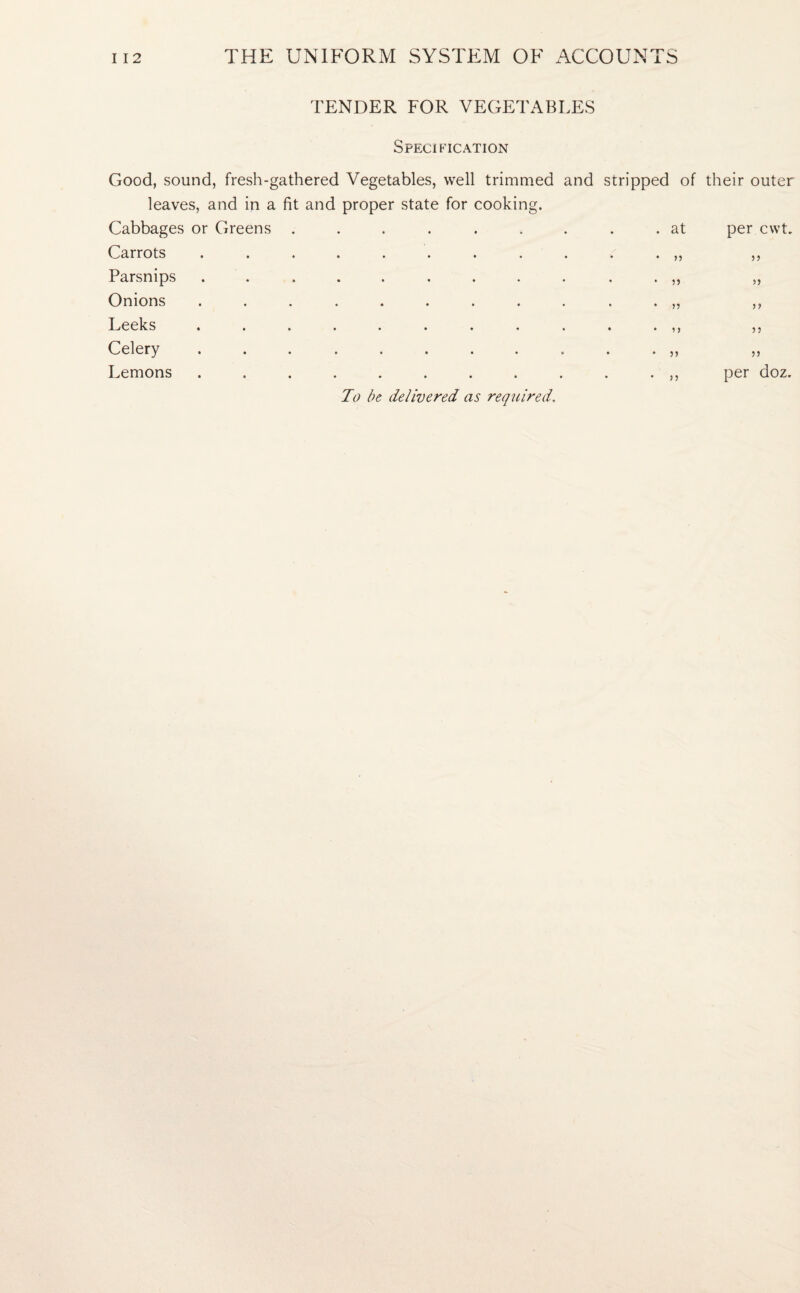 TENDER FOR VEGETABLES Specification Good, sound, fresh-gathered Vegetables, well trimmed and leaves, and in a fit and proper state for cooking. Cabbages or Greens ....... Carrots ......... Parsnips ......... Onions ......... Leeks ......... Celery ......... Lemons ......... To be delivered as required. stripped of their outer . at per cwt. • n 5 5 * >> 1 > n per doz.