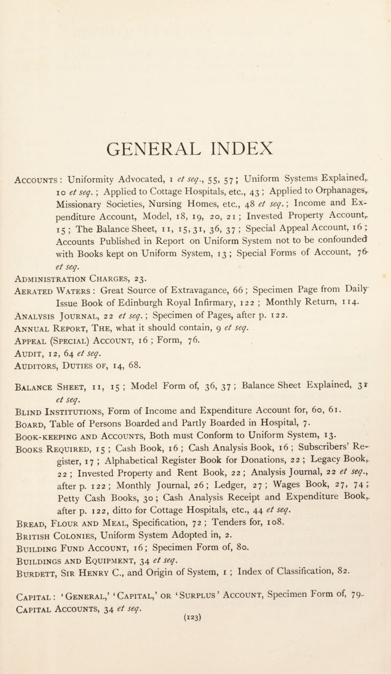 GENERAL INDEX Accounts: Uniformity Advocated, i et seq., 55, 57; Uniform Systems Explained,. 10 et seq. ; Applied to Cottage Hospitals, etc., 43 ; Applied to Orphanages,. Missionary Societies, Nursing Homes, etc., 48 et seq.; Income and Ex¬ penditure Account, Model, 18, 19, 20, 21; Invested Property Account,. 15; The Balance Sheet, n, 15,31, 36, 37; Special Appeal Account, 16; Accounts Published in Report on Uniform System not to be confounded with Books kept on Uniform System, 13 ; Special Forms of Account, 76 et seq. Administration Charges, 23. Aerated Waters : Great Source of Extravagance, 66; Specimen Page from Daily Issue Book of Edinburgh Royal Infirmary, 122 ; Monthly Return, 114. Analysis Journal, 22 et seq.; Specimen of Pages, after p. 122. Annual Report, The, what it should contain, 9 et seq. Appeal (Special) Account, 16 ; Form, 76. Audit, 12, 64 et seq. Auditors, Duties of, 14, 68. Balance Sheet, ii, 15; Model Form of, 36,37; Balance Sheet Explained, 31' et seq. Blind Institutions, Form of Income and Expenditure Account for, 60, 61. Board, Table of Persons Boarded and Partly Boarded in Hospital, 7. Book-keeping and Accounts, Both must Conform to Uniform System, 13. Books Required, 15 ; Cash Book, 16 ; Cash Analysis Book, 16 ; Subscribers’ Re¬ gister, 17 ; Alphabetical Register Book for Donations, 22 ; Legacy Book,. 22 ; Invested Property and Rent Book, 22 ; Analysis Journal, 22 et seq., after p. 122; Monthly Journal, 26; Ledger, 27; Wages Book, 27, 74; Petty Cash Books, 30 ; Cash Analysis Receipt and Expenditure Book,, after p. 122, ditto for Cottage Hospitals, etc., 44 et seq. Bread, Flour and Meal, Specification, 72 ; Tenders for, 108. British Colonies, Uniform System Adopted in, 2. Building Fund Account, 16; Specimen Form of, 80. Buildings and Equipment, 34 et seq. Burdett, Sir Henry C., and Origin of System, 1 ; Index of Classification, 82. Capital: ‘General,’ ‘Capital,’ or ‘Surplus’ Account, Specimen Form of, 79- Capital Accounts, 34 et seq.