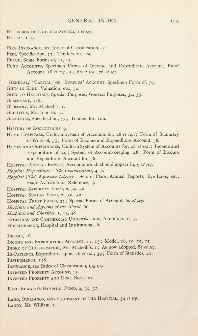 Extension of Uniform System, i et seq. Extras, 115. Fire Insurance, see Index of Classification, 91. Fish, Specification, 73; Tenders for, 109. Fraud, Some Forms of, 12, 13. Fund Accounts, Specimen Forms of Income and Expenditure Account, Fund; Account, 18 et seq., 54, 60 et seq., 76 et seq. ‘General,’ ‘Capital,’ or ‘Surplus’ Account, Specimen Form of, 79. Gifts in Kind, Valuation, etc., 30. Gifts to Hospitals, Special Purposes, General Purposes, 34, 35. Glassware, 118. Glossary, Mr. Michelli’s, 1. Griffiths, Mr. John G., 2. Groceries, Specification, 73 ; Tenders for, 109. History of Institutions, 9. Home Hospitals, Uniform System of Accounts for, 48 et seq.; Form of Summary of Work of, 55 ; Form of Income and Expenditure Account, 58. Homes and Orphanages, Uniform System of Accounts for, 48 et seq.; Income and Expenditure of, 49 ; System of Account-keeping, 48 ; Form of Income and Expenditure Account for, 58. Hospital Annual Report, Accounts which should appear in, 9 et seq. Hospital Expenditure : The Commissariat, 4, 6. Hospital (The) Reference Library : Sets of Plans, Annual Reports, Bye-Laws, etc.? made Available for Reference, 5. Hospital Saturday Fund, 2, 30, 32. Hospital Sunday Fund, 2, 30, 32. Hospital Trust Funds, 34; Special Forms of Account, 60 et seq. Hospitals and Asylums of the World, 66. Hospitals and Charities, 1, 13, 48. Hospitals and Commercial Undertakings, Accounts of, 3. Housekeeping, Hospital and Institutional, 6. Income, 16. Income and Expenditure Account, ii, 15; Model, 18, 19, 20, 21. Index of Classification, Mr. Michelli’s, 1; As now adopted, 82 et seq„ In-Patients, Expenditure upon, 26 et seq., 39 ; Form of Statistics, 40. Instruments, 118. Insurance, see Index of Classification, 93, 94. Invested Property Account, 15. Invested Property and Rent Book, 22. King Edward’s Hospital Fund, 2, 30, 32. Land, Buildings, and Equipment of the Hospital, 34 et seq*