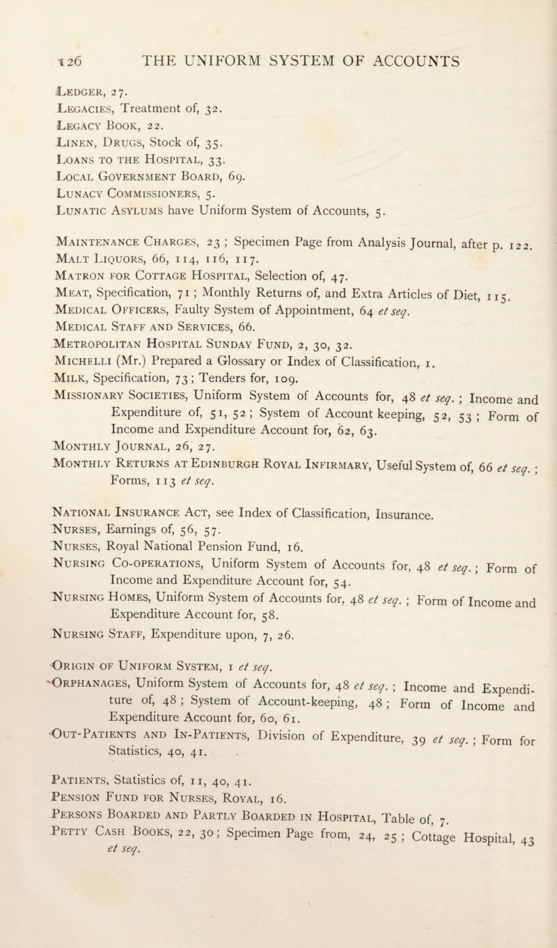 .Ledger, 27. Legacies, Treatment of, 32. Legacy Book, 22. Linen, Drugs, Stock of, 35. Loans to the Hospital, 33. Local Government Board, 69. Lunacy Commissioners, 5. Lunatic Asylums have Uniform System of Accounts, 5. Maintenance Charges, 23 ; Specimen Page from Analysis Journal, after p. 122. Malt Liquors, 66, 114, 116, 117. Matron for Cottage Hospital, Selection of, 47. Meat, Specification, 71 ; Monthly Returns of, and Extra Articles of Diet, 115. Medical Officers, Faulty System of Appointment, 64 et seq. Medical Staff and Services, 66. .Metropolitan Hospital Sunday Fund, 2, 30, 32. Michelli (Mr.) Prepared a Glossary or Index of Classification, 1. Milk, Specification, 73; Tenders for, 109. Missionary Societies, Uniform System of Accounts for, 48 et seq. ; Income and Expenditure of, 51, 52; System of Account keeping, 52, 53 ; Form of Income and Expenditure Account for, 62, 63. Monthly Journal, 26, 27. Monthly Returns at Edinburgh Royal Infirmary, Useful System of, 66 et seq.; Forms, 113 et seq. National Insurance Act, see Index of Classification, Insurance. Nurses, Earnings of, 56, 57. Nurses, Royal National Pension Fund, 16. Nursing Co-operations, Uniform System of Accounts for, 48 et seq.; Form of Income and Expenditure Account for, 54. Nursing Homes, Uniform System of Accounts for, 48 et seq. ; Form of Income and Expenditure Account for, 58. Nursing Staff, Expenditure upon, 7, 26. Origin of Uniform System, i et seq. -Orphanages, Uniform System of Accounts for, 48 et seq. ; Income and Expendi- ture of, 48 ; System of Account-keeping, 48; Form of Income and Expenditure Account for, 60, 61. Out-Patients and In-Patients, Division of Expenditure, 39 et seq. ; Form for Statistics, 40, 41. Patients, Statistics of, n, 40, 41. Pension Fund for Nurses, Royal, 16. Persons Boarded and Partly Boarded in Hospital, Table of 7 Petty Cash Books, 22, 30; Specimen Page from, 24, 25 ; Cottage Hospital, 43 et seq.