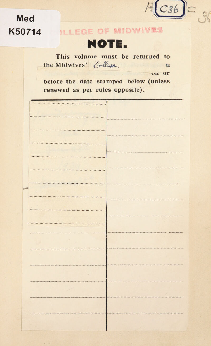 Med K50714 -is £J MIDW1VE NOTE. This volume must be returned to the Midwives’ n on or before the date stamped below (unless renewed as per rules opposite).