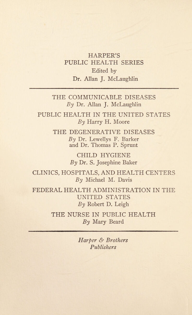 HARPER’S PUBLIC HEALTH SERIES Edited by Dr. Allan J. McLaughlin THE COMMUNICABLE DISEASES By Dr. Allan J. McLaughlin PUBLIC HEALTH IN THE UNITED STATES By Harry H. Moore THE DEGENERATIVE DISEASES By Dr. Lewellys F. Barker and Dr. Thomas P. Sprunt CHILD HYGIENE By Dr. S. Josephine Baker CLINICS, HOSPITALS, AND HEALTH CENTERS By Michael M. Davis FEDERAL HEALTH ADMINISTRATION IN THE UNITED STATES By Robert D. Leigh THE NURSE IN PUBLIC HEALTH By Mary Beard Harper & Brothers Publishers