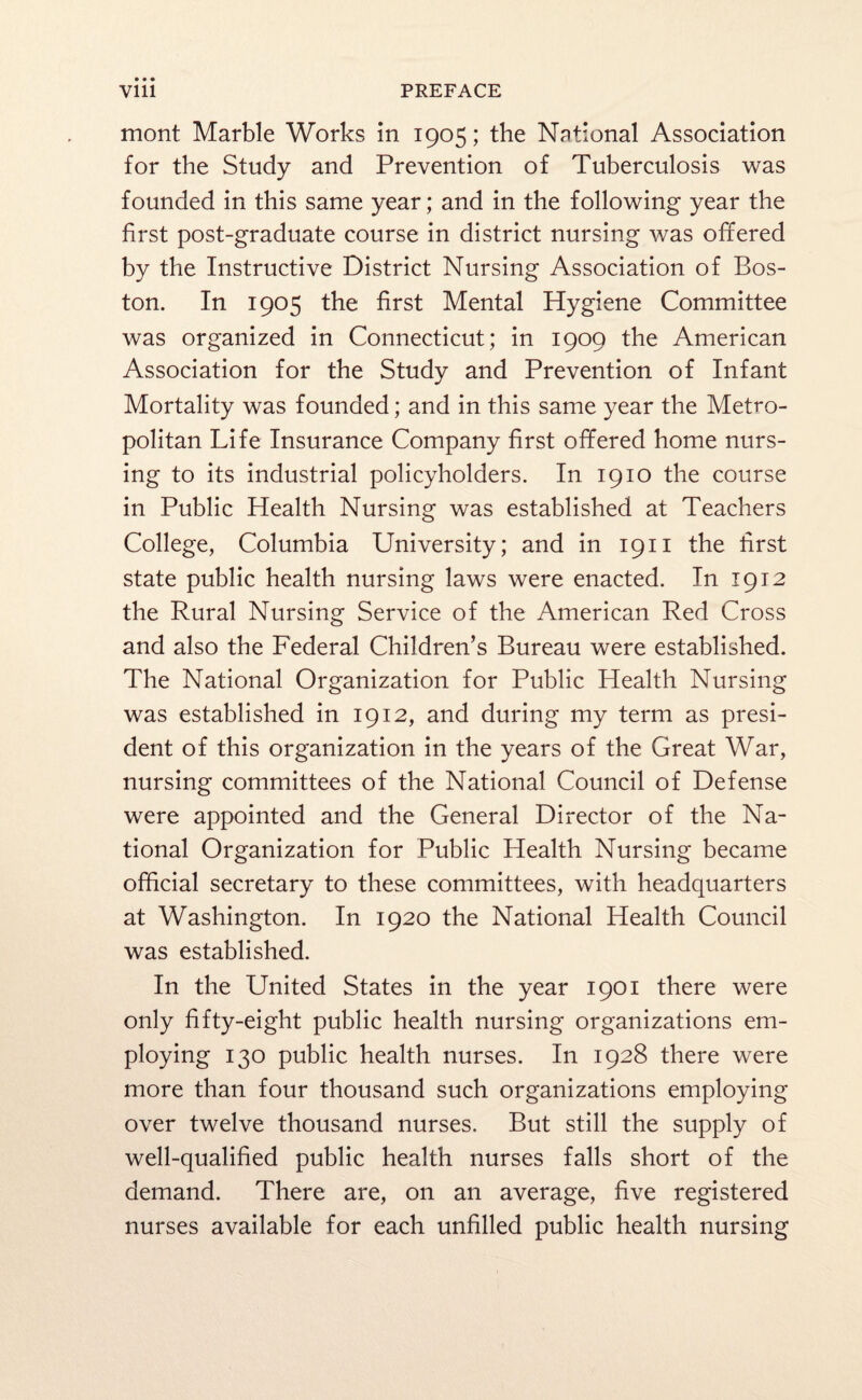 mont Marble Works in 1905; the National Association for the Study and Prevention of Tuberculosis was founded in this same year; and in the following year the first post-graduate course in district nursing was offered by the Instructive District Nursing Association of Bos¬ ton. In 1905 the first Mental Hygiene Committee was organized in Connecticut; in 1909 the American Association for the Study and Prevention of Infant Mortality was founded; and in this same year the Metro¬ politan Life Insurance Company first offered home nurs¬ ing to its industrial policyholders. In 1910 the course in Public Health Nursing was established at Teachers College, Columbia University; and in 1911 the first state public health nursing laws were enacted. In 1912 the Rural Nursing Service of the American Red Cross and also the Federal Children’s Bureau were established. The National Organization for Public Health Nursing was established in 1912, and during my term as presi¬ dent of this organization in the years of the Great War, nursing committees of the National Council of Defense were appointed and the General Director of the Na¬ tional Organization for Public Health Nursing became official secretary to these committees, with headquarters at Washington. In 1920 the National Health Council was established. In the United States in the year 1901 there were only fifty-eight public health nursing organizations em¬ ploying 130 public health nurses. In 1928 there were more than four thousand such organizations employing over twelve thousand nurses. But still the supply of well-qualified public health nurses falls short of the demand. There are, on an average, five registered nurses available for each unfilled public health nursing