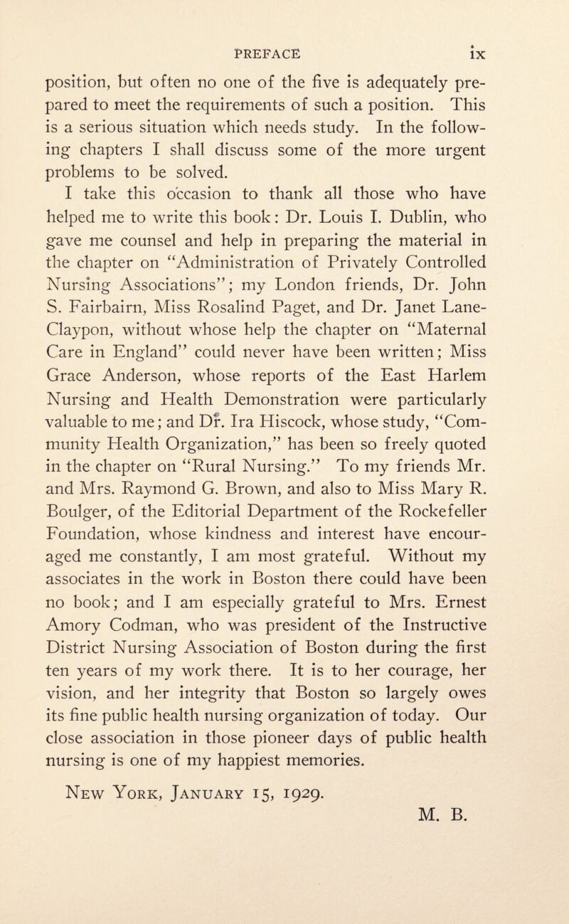 position, but often no one of the five is adequately pre¬ pared to meet the requirements of such a position. This is a serious situation which needs study. In the follow¬ ing chapters I shall discuss some of the more urgent problems to be solved. I take this occasion to thank all those who have helped me to write this book: Dr. Louis I. Dublin, who gave me counsel and help in preparing the material in the chapter on “Administration of Privately Controlled Nursing Associations”; mJ London friends, Dr. John S. Fairbairn, Miss Rosalind Paget, and Dr. Janet Lane- Claypon, without whose help the chapter on “Maternal Care in England” could never have been written; Miss Grace Anderson, whose reports of the East Harlem Nursing and Health Demonstration were particularly valuable to me; and Dr. Ira Hiscock, whose study, “Com¬ munity Health Organization,” has been so freely quoted in the chapter on “Rural Nursing.” To my friends Mr. and Mrs. Raymond G. Brown, and also to Miss Mary R. Boulger, of the Editorial Department of the Rockefeller Foundation, whose kindness and interest have encour¬ aged me constantly, I am most grateful. Without my associates in the work in Boston there could have been no book; and I am especially grateful to Mrs. Ernest Amory Codman, who was president of the Instructive District Nursing Association of Boston during the first ten years of my work there. It is to her courage, her vision, and her integrity that Boston so largely owes its fine public health nursing organization of today. Our close association in those pioneer days of public health nursing is one of my happiest memories. New York, January 15, 1929. M. B.