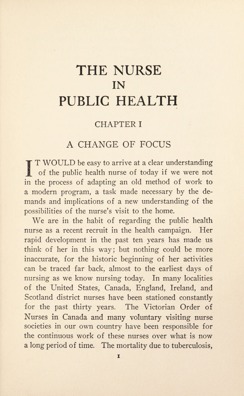 IN PUBLIC HEALTH CHAPTER I A CHANGE OF FOCUS IT WOULD be easy to arrive at a clear understanding of the public health nurse of today if we were not in the process of adapting an old method of work to a modern program, a task made necessary by the de¬ mands and implications of a new understanding of the possibilities of the nurse’s visit to the home. We are in the habit of regarding the public health nurse as a recent recruit in the health campaign. Her rapid development in the past ten years has made us think of her in this way; but nothing could be more inaccurate, for the historic beginning of her activities can be traced far back, almost to the earliest days of nursing as we know nursing today. In many localities of the United States, Canada, England, Ireland, and Scotland district nurses have been stationed constantly for the past thirty years. The Victorian Order of Nurses in Canada and many voluntary visiting nurse societies in our own country have been responsible for the continuous work of these nurses over what is now a long period of time. The mortality due to tuberculosis,