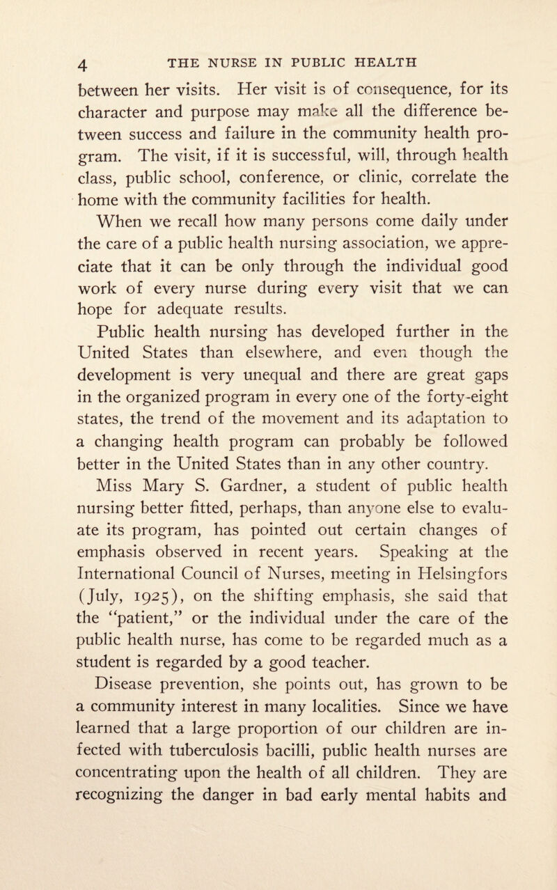 between her visits. Her visit is of consequence, for its character and purpose may make all the difference be¬ tween success and failure in the community health pro¬ gram. The visit, if it is successful, will, through health class, public school, conference, or clinic, correlate the home with the community facilities for health. When we recall how many persons come daily under the care of a public health nursing association, we appre¬ ciate that it can be only through the individual good work of every nurse during every visit that we can hope for adequate results. Public health nursing has developed further in the United States than elsewhere, and even though the development is very unequal and there are great gaps in the organized program in every one of the forty-eight states, the trend of the movement and its adaptation to a changing health program can probably be followed better in the United States than in any other country. Miss Mary S. Gardner, a student of public health nursing better fitted, perhaps, than anyone else to evalu¬ ate its program, has pointed out certain changes of emphasis observed in recent years. Speaking at the International Council of Nurses, meeting in Helsingfors (July, 1925), on the shifting emphasis, she said that the “patient,” or the individual under the care of the public health nurse, has come to be regarded much as a student is regarded by a good teacher. Disease prevention, she points out, has grown to be a community interest in many localities. Since we have learned that a large proportion of our children are in¬ fected with tuberculosis bacilli, public health nurses are concentrating upon the health of all children. They are recognizing the danger in bad early mental habits and