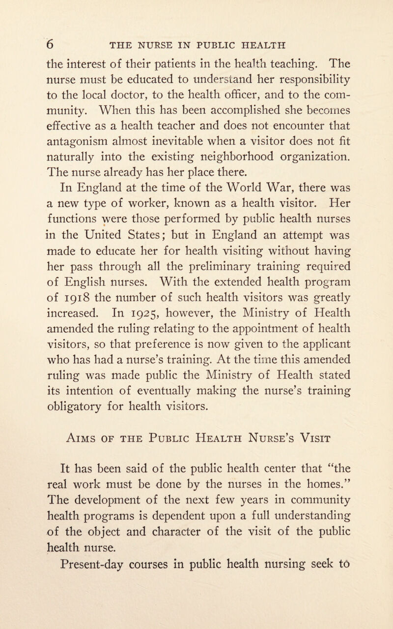 the interest of their patients in the health teaching. The nurse must be educated to understand her responsibility to the local doctor, to the health officer, and to the com¬ munity. When this has been accomplished she becomes effective as a health teacher and does not encounter that antagonism almost inevitable when a visitor does not fit naturally into the existing neighborhood organization. The nurse already has her place there. In England at the time of the World War, there was a new type of worker, known as a health visitor. Her functions were those performed by public health nurses in the United States; but in England an attempt was made to educate her for health visiting without having her pass through all the preliminary training required of English nurses. With the extended health program of 1918 the number of such health visitors was greatly increased. In 1925, however, the Ministry of Health amended the ruling relating to the appointment of health visitors, so that preference is now given to the applicant who has had a nurse’s training. At the time this amended ruling was made public the Ministry of Health stated its intention of eventually making the nurse’s training obligatory for health visitors. Aims of the Public Health Nurse’s Visit It has been said of the public health center that “the real work must be done by the nurses in the homes.” The development of the next few years in community health programs is dependent upon a full understanding of the object and character of the visit of the public health nurse. Present-day courses in public health nursing seek to