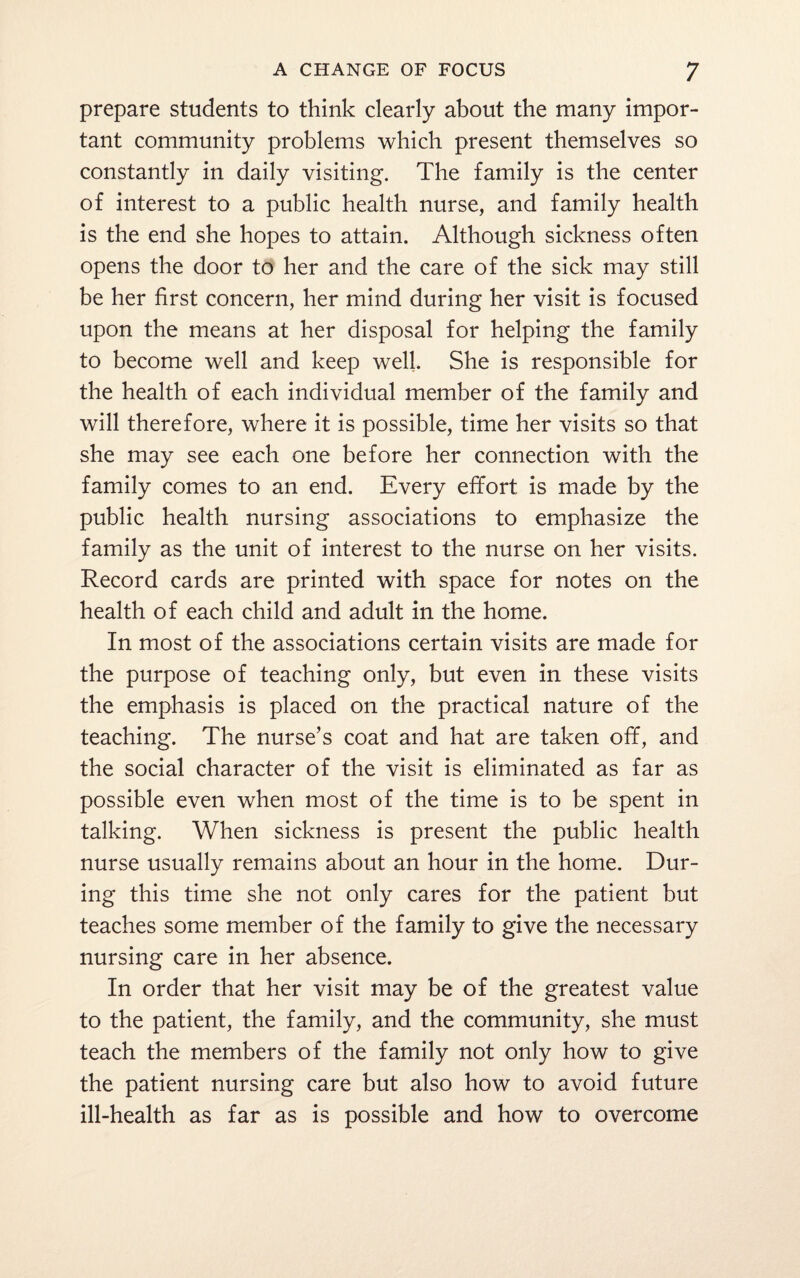 prepare students to think clearly about the many impor¬ tant community problems which present themselves so constantly in daily visiting. The family is the center of interest to a public health nurse, and family health is the end she hopes to attain. Although sickness often opens the door to her and the care of the sick may still be her first concern, her mind during her visit is focused upon the means at her disposal for helping the family to become well and keep well. She is responsible for the health of each individual member of the family and will therefore, where it is possible, time her visits so that she may see each one before her connection with the family comes to an end. Every effort is made by the public health nursing associations to emphasize the family as the unit of interest to the nurse on her visits. Record cards are printed with space for notes on the health of each child and adult in the home. In most of the associations certain visits are made for the purpose of teaching only, but even in these visits the emphasis is placed on the practical nature of the teaching. The nurse’s coat and hat are taken off, and the social character of the visit is eliminated as far as possible even when most of the time is to be spent in talking. When sickness is present the public health nurse usually remains about an hour in the home. Dur¬ ing this time she not only cares for the patient but teaches some member of the family to give the necessary nursing care in her absence. In order that her visit may be of the greatest value to the patient, the family, and the community, she must teach the members of the family not only how to give the patient nursing care but also how to avoid future ill-health as far as is possible and how to overcome