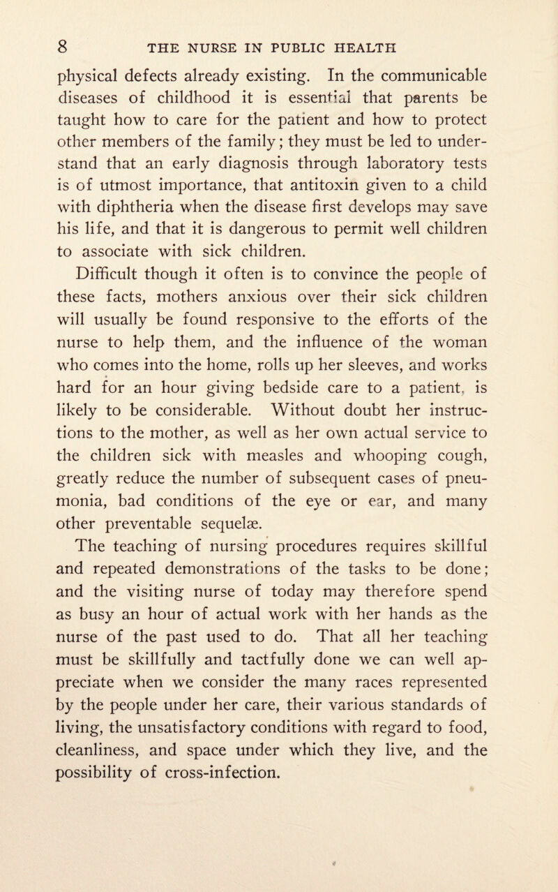 physical defects already existing. In the communicable diseases of childhood it is essential that parents be taught how to care for the patient and how to protect other members of the family; they must be led to under¬ stand that an early diagnosis through laboratory tests is of utmost importance, that antitoxin given to a child with diphtheria when the disease first develops may save his life, and that it is dangerous to permit well children to associate with sick children. Difficult though it often is to convince the people of these facts, mothers anxious over their sick children will usually be found responsive to the efforts of the nurse to help them, and the influence of the woman who comes into the home, rolls up her sleeves, and works * hard for an hour giving bedside care to a patient, is likely to be considerable. Without doubt her instruc¬ tions to the mother, as well as her own actual service to the children sick with measles and whooping cough, greatly reduce the number of subsequent cases of pneu¬ monia, bad conditions of the eye or ear, and many other preventable sequelae. The teaching of nursing procedures requires skillful and repeated demonstrations of the tasks to be done; and the visiting nurse of today may therefore spend as busy an hour of actual work with her hands as the nurse of the past used to do. That all her teaching must be skillfully and tactfully done we can well ap¬ preciate when we consider the many races represented by the people under her care, their various standards of living, the unsatisfactory conditions with regard to food, cleanliness, and space under which they live, and the possibility of cross-infection.
