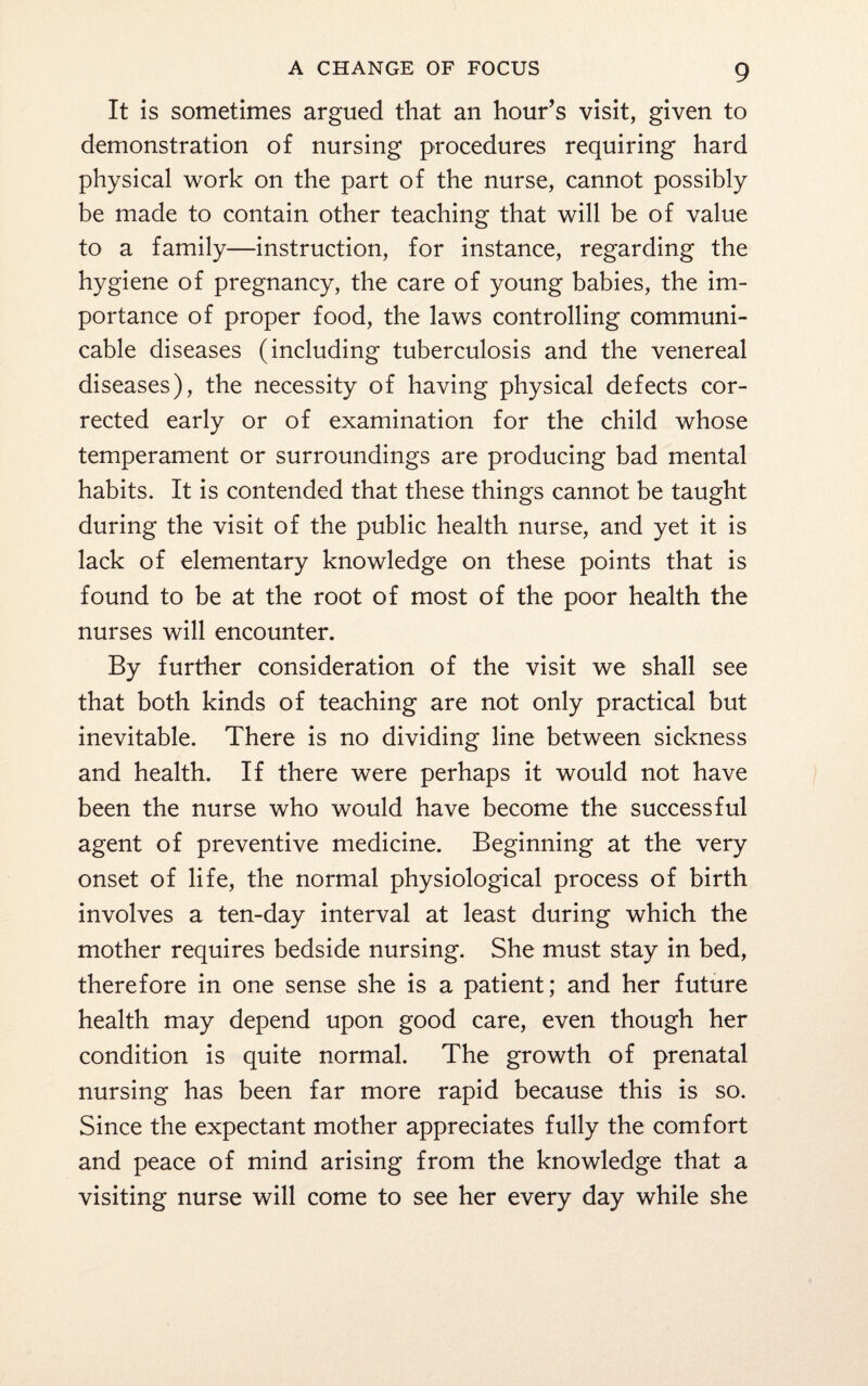 It is sometimes argued that an hour’s visit, given to demonstration of nursing procedures requiring hard physical work on the part of the nurse, cannot possibly be made to contain other teaching that will be of value to a family—instruction, for instance, regarding the hygiene of pregnancy, the care of young babies, the im¬ portance of proper food, the laws controlling communi¬ cable diseases (including tuberculosis and the venereal diseases), the necessity of having physical defects cor¬ rected early or of examination for the child whose temperament or surroundings are producing bad mental habits. It is contended that these things cannot be taught during the visit of the public health nurse, and yet it is lack of elementary knowledge on these points that is found to be at the root of most of the poor health the nurses will encounter. By further consideration of the visit we shall see that both kinds of teaching are not only practical but inevitable. There is no dividing line between sickness and health. If there were perhaps it would not have been the nurse who would have become the successful agent of preventive medicine. Beginning at the very onset of life, the normal physiological process of birth involves a ten-day interval at least during which the mother requires bedside nursing. She must stay in bed, therefore in one sense she is a patient; and her future health may depend upon good care, even though her condition is quite normal. The growth of prenatal nursing has been far more rapid because this is so. Since the expectant mother appreciates fully the comfort and peace of mind arising from the knowledge that a visiting nurse will come to see her every day while she