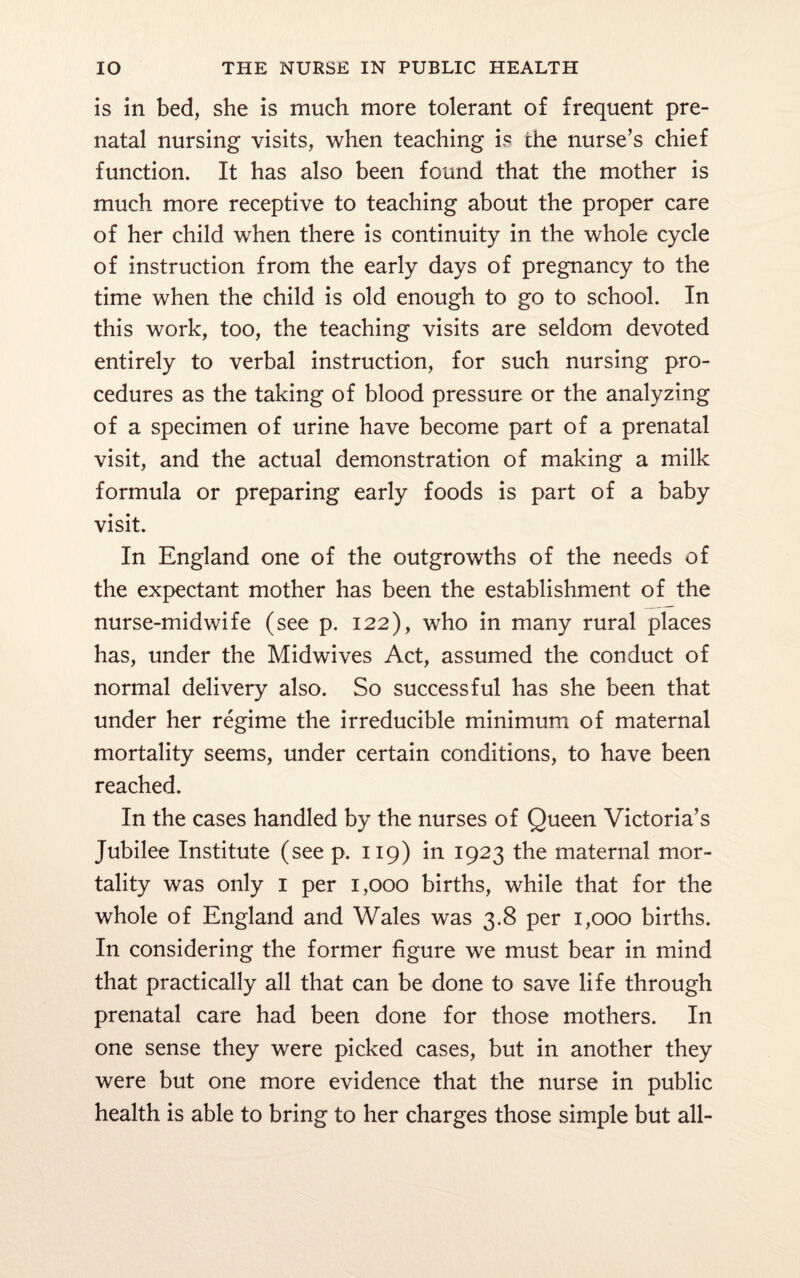 is in bed, she is much more tolerant of frequent pre¬ natal nursing visits, when teaching is the nurse’s chief function. It has also been found that the mother is much more receptive to teaching about the proper care of her child when there is continuity in the whole cycle of instruction from the early days of pregnancy to the time when the child is old enough to go to school. In this work, too, the teaching visits are seldom devoted entirely to verbal instruction, for such nursing pro¬ cedures as the taking of blood pressure or the analyzing of a specimen of urine have become part of a prenatal visit, and the actual demonstration of making a milk formula or preparing early foods is part of a baby visit. In England one of the outgrowths of the needs of the expectant mother has been the establishment of the nurse-midwife (see p. 122), who in many rural places has, under the Midwives Act, assumed the conduct of normal delivery also. So successful has she been that under her regime the irreducible minimum of maternal mortality seems, under certain conditions, to have been reached. In the cases handled by the nurses of Queen Victoria’s Jubilee Institute (see p. 119) in 1923 the maternal mor¬ tality was only 1 per 1,000 births, while that for the whole of England and Wales was 3.8 per 1,000 births. In considering the former figure we must bear in mind that practically all that can be done to save life through prenatal care had been done for those mothers. In one sense they were picked cases, but in another they were but one more evidence that the nurse in public health is able to bring to her charges those simple but all-