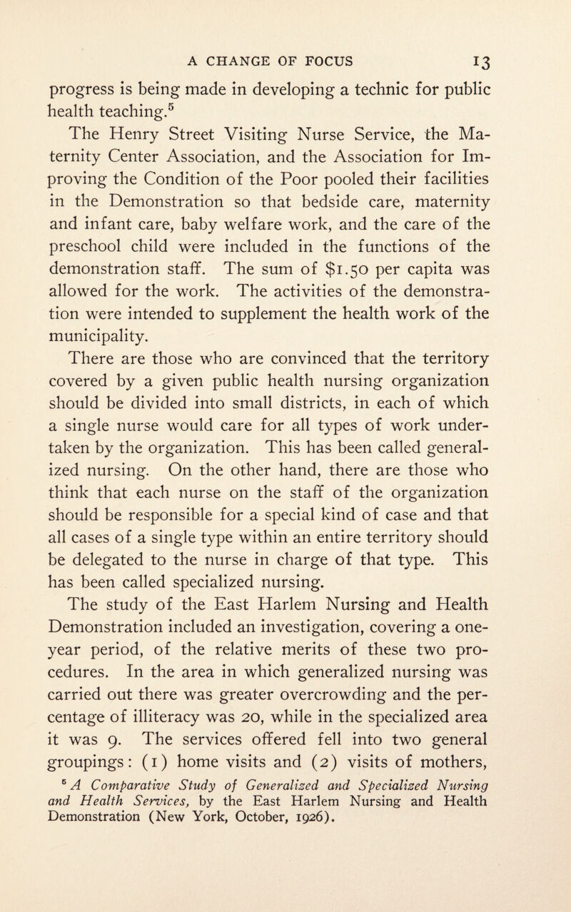 progress is being made in developing a technic for public health teaching.5 The Henry Street Visiting Nurse Service, the Ma¬ ternity Center Association, and the Association for Im¬ proving the Condition of the Poor pooled their facilities in the Demonstration so that bedside care, maternity and infant care, baby welfare work, and the care of the preschool child were included in the functions of the demonstration staff. The sum of $1.5° Per capita was allowed for the work. The activities of the demonstra¬ tion were intended to supplement the health work of the municipality. There are those who are convinced that the territory covered by a given public health nursing organization should be divided into small districts, in each of which a single nurse would care for all types of work under¬ taken by the organization. This has been called general¬ ized nursing. On the other hand, there are those who think that each nurse on the staff of the organization should be responsible for a special kind of case and that all cases of a single type within an entire territory should be delegated to the nurse in charge of that type. This has been called specialized nursing. The study of the East Harlem Nursing and Health Demonstration included an investigation, covering a one- year period, of the relative merits of these two pro¬ cedures. In the area in which generalized nursing was carried out there was greater overcrowding and the per¬ centage of illiteracy was 20, while in the specialized area it was 9. The services offered fell into two general groupings: (1) home visits and (2) visits of mothers, 5 A Comparative Study of Generalized and Specialized Nursing and Health Services, by the East Harlem Nursing and Health Demonstration (New York, October, 1926).