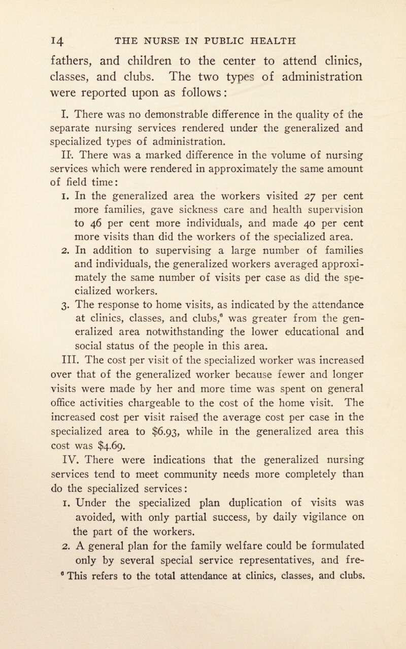 fathers, and children to the center to attend clinics, classes, and clubs. The two types of administration were reported upon as follows: I. There was no demonstrable difference in the quality of the separate nursing services rendered under the generalized and specialized types of administration. IL There was a marked difference in the volume of nursing services which were rendered in approximately the same amount of field time: 1. In the generalized area the workers visited 27 per cent more families, gave sickness care and health supervision to 46 per cent more individuals, and made 40 per cent more visits than did the workers of the specialized area. 2. In addition to supervising a large number of families and individuals, the generalized workers averaged approxi¬ mately the same number of visits per case as did the spe¬ cialized workers. 3. The response to home visits, as indicated by the attendance at clinics, classes, and clubs,0 was greater from the gen¬ eralized area notwithstanding the lower educational and social status of the people in this area. III. The cost per visit of the specialized worker was increased over that of the generalized worker because fewer and longer visits were made by her and more time was spent on general office activities chargeable to the cost of the home visit. The increased cost per visit raised the average cost per case in the specialized area to $6.93, while in the generalized area this cost was $4.69. IV. There were indications that the generalized nursing services tend to meet community needs more completely than do the specialized services: 1. Under the specialized plan duplication of visits was avoided, with only partial success, by daily vigilance on the part of the workers. 2. A general plan for the family welfare could be formulated only by several special service representatives, and fre- 0 This refers to the total attendance at clinics, classes, and clubs.