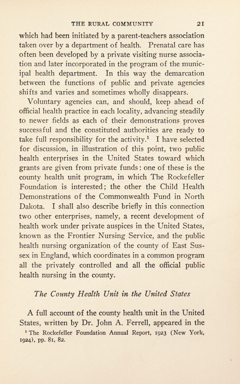 which had been initiated by a parent-teachers association taken over by a department of health. Prenatal care has often been developed by a private visiting nurse associa¬ tion and later incorporated in the program of the munic¬ ipal health department. In this way the demarcation between the functions of public and private agencies shifts and varies and sometimes wholly disappears. Voluntary agencies can, and should, keep ahead of official health practice in each locality, advancing steadily to newer fields as each of their demonstrations proves successful and the constituted authorities are ready to take full responsibility for the activity.1 I have selected for discussion, in illustration of this point, two public health enterprises in the United States toward which grants are given from private funds: one of these is the county health unit program, in which The Rockefeller Foundation is interested; the other the Child Health Demonstrations of the Commonwealth Fund in North Dakota. I shall also describe briefly in this connection two other enterprises, namely, a recent development of health work under private auspices in the United States, known as the Frontier Nursing Service, and the public health nursing organization of the county of East Sus¬ sex in England, which coordinates in a common program all the privately controlled and all the official public health nursing in the county. The County Health Unit in the United States A full account of the county health unit in the United States, written by Dr. John A. Ferrell, appeared in the 1 The Rockefeller Foundation Annual Report, 1923 (New York, 1924), pp. 81, 82.