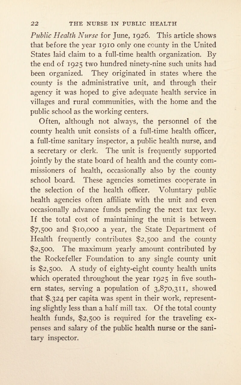 Public Health Nurse for June, 1926. This article shows that before the year 1910 only one county in the United States laid claim to a full-time health organization. By the end of 1925 two hundred ninety-nine such units had been organized. They originated in states where the county is the administrative unit, and through their agency it was hoped to give adequate health service in villages and rural communities, with the home and the public school as the working centers. Often, although not always, the personnel of the county health unit consists of a full-time health officer, a full-time sanitary inspector, a public health nurse, and a secretary or clerk. The unit is frequently supported jointly by the state board of health and the county com¬ missioners of health, occasionally also by the county school board. These agencies sometimes cooperate in the selection of the health officer. Voluntary public health agencies often affiliate with the unit and even occasionally advance funds pending the next tax levy. If the total cost of maintaining the unit is between $7,500 and $10,000 a year, the State Department of Health frequently contributes $2,500 and the county $2,500. The maximum yearly amount contributed by the Rockefeller Foundation to any single county unit is $2,500. A study of eighty-eight county health units which operated throughout the year 1925 in five south¬ ern states, serving a population of 3,870,311, showed that $.324 per capita was spent in their work, represent¬ ing slightly less than a half mill tax. Of the total county health funds, $2,500 is required for the traveling ex¬ penses and salary of the public health nurse or the sani¬ tary inspector.