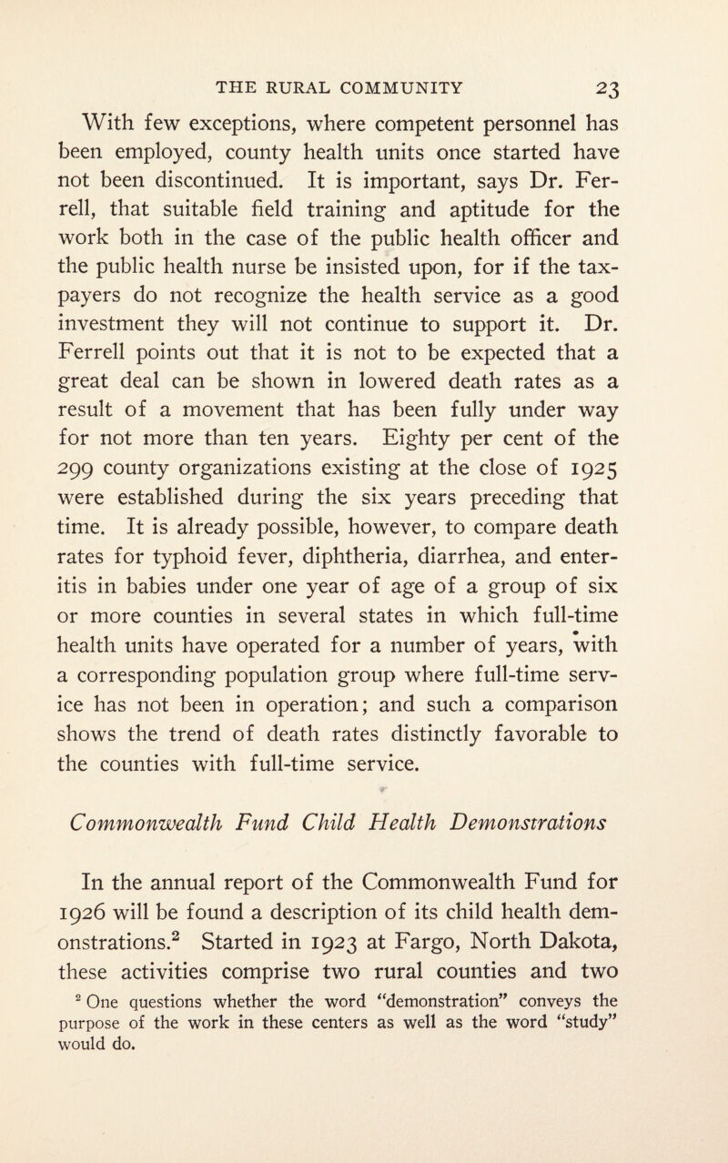 With few exceptions, where competent personnel has been employed, county health units once started have not been discontinued. It is important, says Dr. Fer¬ rell, that suitable field training and aptitude for the work both in the case of the public health officer and the public health nurse be insisted upon, for if the tax¬ payers do not recognize the health service as a good investment they will not continue to support it. Dr. Ferrell points out that it is not to be expected that a great deal can be shown in lowered death rates as a result of a movement that has been fully under way for not more than ten years. Eighty per cent of the 299 county organizations existing at the close of 1925 were established during the six years preceding that time. It is already possible, however, to compare death rates for typhoid fever, diphtheria, diarrhea, and enter¬ itis in babies under one year of age of a group of six or more counties in several states in which full-time health units have operated for a number of years, with a corresponding population group where full-time serv¬ ice has not been in operation; and such a comparison shows the trend of death rates distinctly favorable to the counties with full-time service. Commonwealth Fund Child Health Demonstrations In the annual report of the Commonwealth Fund for 1926 will be found a description of its child health dem¬ onstrations.2 Started in 1923 at Fargo, North Dakota, these activities comprise two rural counties and two 2 One questions whether the word “demonstration” conveys the purpose of the work in these centers as well as the word “study” would do.