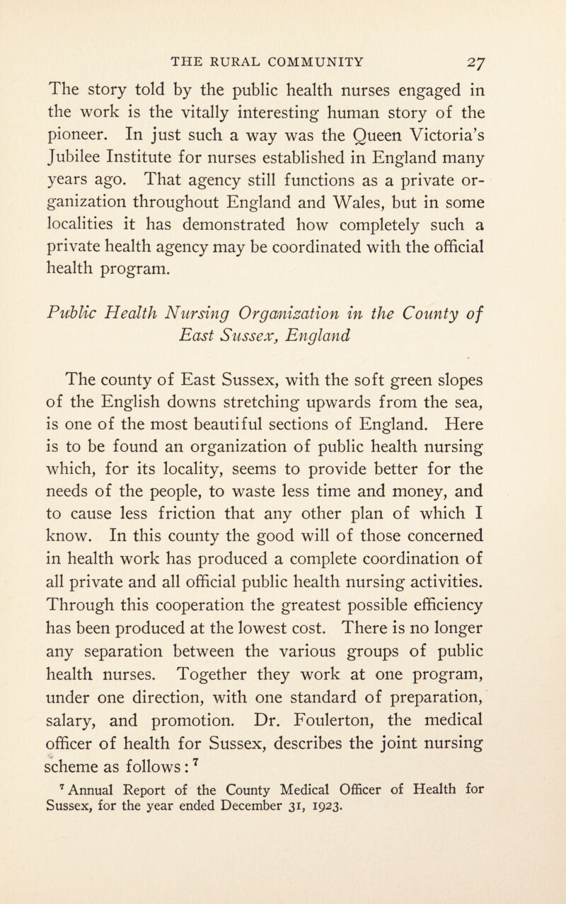 The story told by the public health nurses engaged in the work is the vitally interesting human story of the pioneer. In just such a way was the Queen Victoria’s Jubilee Institute for nurses established in England many years ago. That agency still functions as a private or¬ ganization throughout England and Wales, but in some localities it has demonstrated how completely such a private health agency may be coordinated with the official health program. Public Health Nursing Organization in the County of East Sussex, England The county of East Sussex, with the soft green slopes of the English downs stretching upwards from the sea, is one of the most beautiful sections of England. Here is to be found an organization of public health nursing which, for its locality, seems to provide better for the needs of the people, to waste less time and money, and to cause less friction that any other plan of which I know. In this county the good will of those concerned in health work has produced a complete coordination of all private and all official public health nursing activities. Through this cooperation the greatest possible efficiency has been produced at the lowest cost. There is no longer any separation between the various groups of public health nurses. Together they work at one program, under one direction, with one standard of preparation, salary, and promotion. Dr. Foulerton, the medical officer of health for Sussex, describes the joint nursing scheme as follows:7 7 Annual Report of the County Medical Officer of Health for Sussex, for the year ended December 31, 1923.