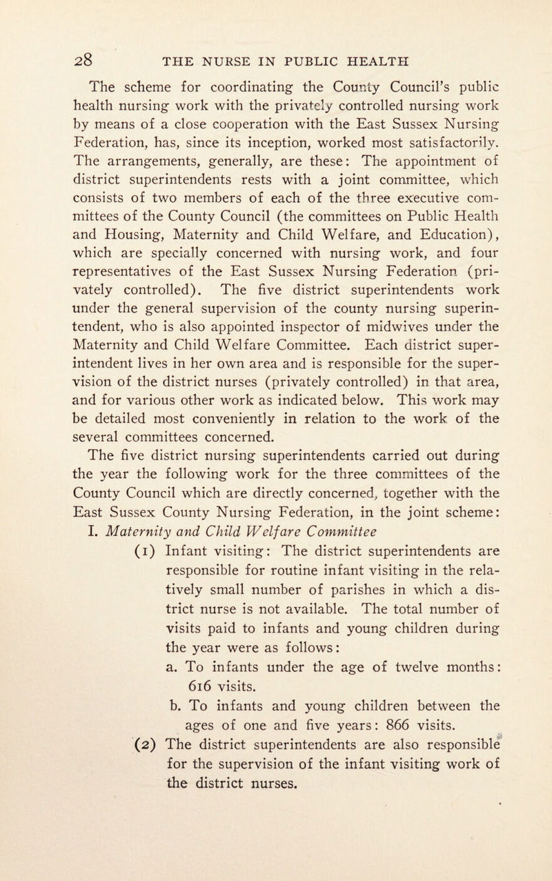 The scheme for coordinating the County Council’s public health nursing work with the privately controlled nursing work by means of a close cooperation with the East Sussex Nursing Federation, has, since its inception, worked most satisfactorily. The arrangements, generally, are these: The appointment of district superintendents rests with a joint committee, which consists of two members of each of the three executive com¬ mittees of the County Council (the committees on Public Health and Housing, Maternity and Child Welfare, and Education), which are specially concerned with nursing work, and four representatives of the East Sussex Nursing Federation (pri¬ vately controlled). The five district superintendents work under the general supervision of the county nursing superin¬ tendent, who is also appointed inspector of midwives under the Maternity and Child Welfare Committee. Each district super¬ intendent lives in her own area and is responsible for the super¬ vision of the district nurses (privately controlled) in that area, and for various other work as indicated below. This work may be detailed most conveniently in relation to the work of the several committees concerned. The five district nursing superintendents carried out during the year the following work for the three committees of the County Council which are directly concerned, together with the East Sussex County Nursing Federation, in the joint scheme: I. Maternity and Child Welfare Committee (1) Infant visiting: The district superintendents are responsible for routine infant visiting in the rela¬ tively small number of parishes in which a dis¬ trict nurse is not available. The total number of visits paid to infants and young children during the year were as follows: a. To infants under the age of twelve months: 616 visits. b. To infants and young children between the ages of one and five years: 866 visits. (2) The district superintendents are also responsible for the supervision of the infant visiting work of the district nurses.