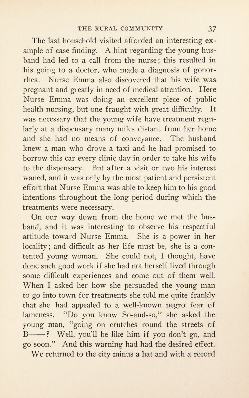 The last household visited afforded an interesting ex¬ ample of case finding. A hint regarding the young hus¬ band had led to a call from the nurse; this resulted in his going to a doctor, who made a diagnosis of gonor¬ rhea. Nurse Emma also discovered that his wife was pregnant and greatly in need of medical attention. Here Nurse Emma was doing an excellent piece of public health nursing, but one fraught with great difficulty. It was necessary that the young wife have treatment regu¬ larly at a dispensary many miles distant from her home and she had no means of conveyance. The husband knew a man who drove a taxi and he had promised to borrow this car every clinic day in order to take his wife to the dispensary. But after a visit or two his interest waned, and it was only by the most patient and persistent effort that Nurse Emma was able to keep him to his good intentions throughout the long period during which the treatments were necessary. On our way down from the home we met the hus¬ band, and it was interesting to observe his respectful attitude toward Nurse Emma. She is a power in her locality; and difficult as her life must be, she is a con¬ tented young woman. She could not, I thought, have done such good work if she had not herself lived through some difficult experiences and come out of them well. When I asked her how she persuaded the young man to go into town for treatments she told me quite frankly that she had appealed to a well-known negro fear of lameness. “Do you know So-and-so,” she asked the young man, “going on crutches round the streets of B-? Well, you’ll be like him if you don’t go, and go soon.” And this warning had had the desired effect. We returned to the city minus a hat and with a record