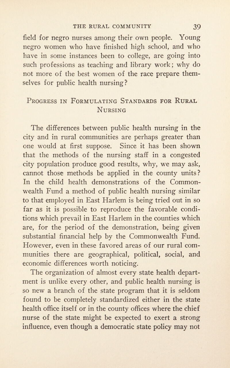 field for negro nurses among their own people. Young negro women who have finished high school, and who have in some instances been to college, are going into such professions as teaching and library work; why do not more of the best women of the race prepare them¬ selves for public health nursing? Progress in Formulating Standards for Rural Nursing The differences between public health nursing in the city and in rural communities are perhaps greater than one would at first suppose. Since it has been shown that the methods of the nursing staff in a congested city population produce good results, why, we may ask, cannot those methods be applied in the county units? In the child health demonstrations of the Common¬ wealth Fund a method of public health nursing similar to that employed in East Harlem is being tried out in so far as it is possible to reproduce the favorable condi¬ tions which prevail in East Harlem in the counties which are, for the period of the demonstration, being given substantial financial help by the Commonwealth Fund. However, even in these favored areas of our rural com¬ munities there are geographical, political, social, and economic differences worth noticing. The organization of almost every state health depart¬ ment is unlike every other, and public health nursing is so new a branch of the state program that it is seldom found to be completely standardized either in the state health office itself or in the county offices where the chief nurse of the state might be expected to exert a strong influence, even though a democratic state policy may not