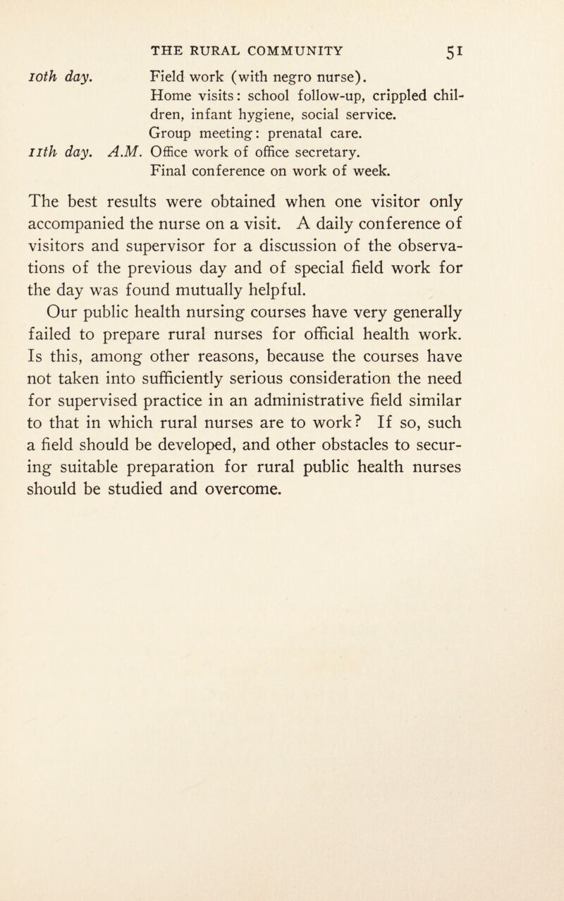 ioth day. Field work (with negro nurse). Home visits: school follow-up, crippled chil¬ dren, infant hygiene, social service. Group meeting: prenatal care. nth day. A.M. Office work of office secretary. Final conference on work of week. The best results were obtained when one visitor only accompanied the nurse on a visit. A daily conference of visitors and supervisor for a discussion of the observa¬ tions of the previous day and of special field work for the day was found mutually helpful. Our public health nursing courses have very generally failed to prepare rural nurses for official health work. Is this, among other reasons, because the courses have not taken into sufficiently serious consideration the need for supervised practice in an administrative field similar to that in which rural nurses are to work? If so, such a field should be developed, and other obstacles to secur¬ ing suitable preparation for rural public health nurses should be studied and overcome.