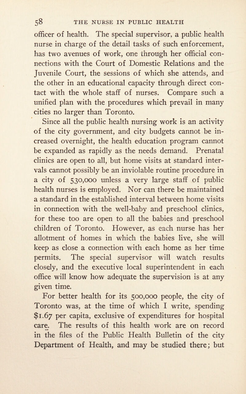 officer of health. The special supervisor, a public health nurse in charge of the detail tasks of such enforcement, has two avenues of work, one through her official con¬ nections with the Court of Domestic Relations and the Juvenile Court, the sessions of which she attends, and the other in an educational capacity through direct con¬ tact with the whole staff of nurses. Compare such a unified plan with the procedures which prevail in many cities no larger than Toronto. Since all the public health nursing work is an activity of the city government, and city budgets cannot be in¬ creased overnight, the health education program cannot be expanded as rapidly as the needs demand. Prenatal clinics are open to all, but home visits at standard inter¬ vals cannot possibly be an inviolable routine procedure in a city of 530,000 unless a very large staff of public health nurses is employed. Nor can there be maintained a standard in the established interval between home visits in connection with the well-baby and preschool clinics, for these too are open to all the babies and preschool children of Toronto. However, as each nurse has her allotment of homes in which the babies live, she will keep as close a connection with each home as her time permits. The special supervisor will watch results closely, and the executive local superintendent in each office will know how adequate the supervision is at any given time. For better health for its 500,000 people, the city of Toronto was, at the time of which I write, spending $1.67 per capita, exclusive of expenditures for hospital care. The results of this health work are on record in the files of the Public Health Bulletin of the city Department of Health, and may be studied there; but