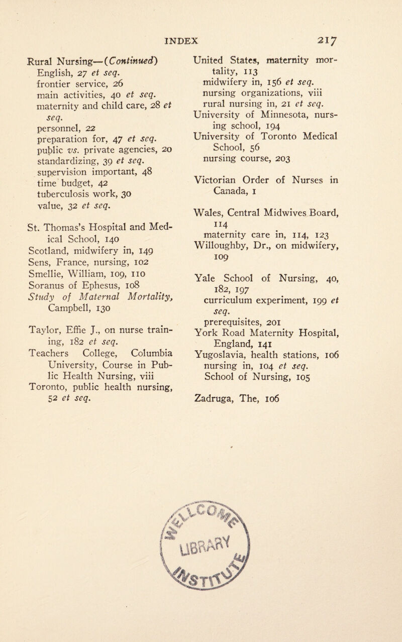 Rural Nursing— {Continued') English, 27 et seq. frontier service, 26 main activities, 40 et seq. maternity and child care, 28 et seq. personnel, 22 preparation for, 47 et seq. public vs. private agencies, 20 standardizing, 39 et seq. supervision important, 48 time budget, 42 tuberculosis work, 30 value, 32 et seq. St. Thomas’s Hospital and Med¬ ical School, 140 Scotland, midwifery in, 149 Sens, France, nursing, 102 Smellie, William, 109, no Soranus of Ephesus, 108 Study of Maternal Mortality, Campbell, 130 Taylor, Effie J., on nurse train¬ ing, 182 et seq. Teachers College, Columbia University, Course in Pub¬ lic Health Nursing, viii Toronto, public health nursing, 52 et seq. United States, maternity mor¬ tality, 113 midwifery in, 156 et seq. nursing organizations, viii rural nursing in, 21 et seq. University of Minnesota, nurs¬ ing school, 194 University of Toronto Medical School, 56 nursing course, 203 Victorian Order of Nurses in Canada, 1 Wales, Central Midwives Board, 114 maternity care in, 114, 123 Willoughby, Dr., on midwifery, 109 Yale School of Nursing, 40, 182, 197 curriculum experiment, 199 et seq. prerequisites, 201 York Road Maternity Hospital, England, 141 Yugoslavia, health stations, 106 nursing in, 104 et seq. School of Nursing, 105 Zadruga, The, 106