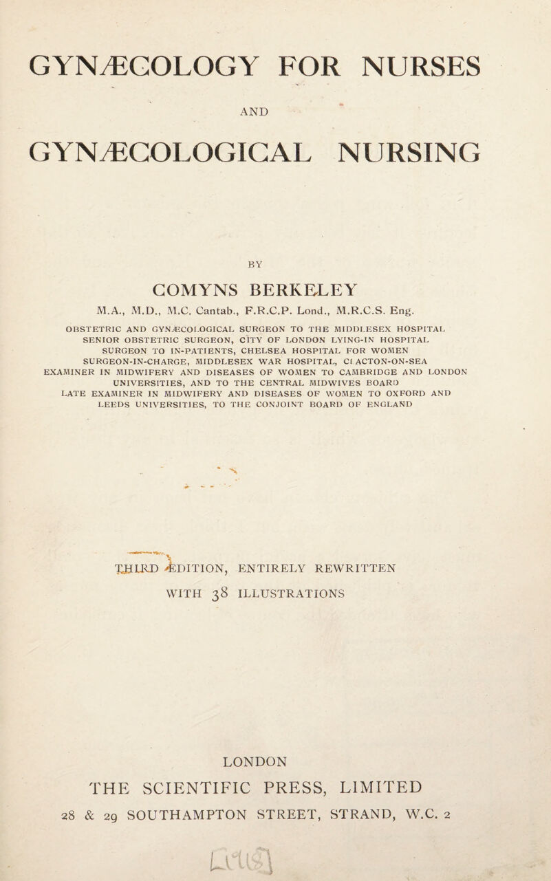 AND GYNECOLOGICAL NURSING BY GOMYNS BERKELEY M.A., M.D., M.C. Cantab., F.R.C.P. Lend., M.R.C.S. Eng. OBSTETRIC AND GYN^COTOGICAL SURGEON TO THE MIDDI.ESEX HOSPITAL SENIOR OBSTETRIC SURGEON, CITY OF LONDON LYING-IN HOSPITAL SURGEON TO IN-PATIENTS, CHELSEA HOSPITAL FOR WOMEN SURGEON-IN-CHARGE, MIDDLESEX WAR HOSPITAL, Cl ACTON-ON-SEA EXAMINER IN AHDWIFERY AND DISEASES OF WO.MEN TO CAMBRIDGE AND LONDON UNIVERSITIES, AND TO THE CENTRAL MIDWIVES BOARD LATE EXAMINER IN MIDWIFERY AND DISEASES OF WOMEN TO OXFORD AND LEEDS UNIVERSITIES, TO THE CONJOINT BOARD OF ENGLAND XJJIRX) -EDITION, ENTIRELY REWRITTEN WITH 38 ILLUSTRATIONS LONDON THE SCIENTIFIC PRESS, LIMITED 28 & 29 SOUTHAMPTON STREET, STRAND, W.C. 2