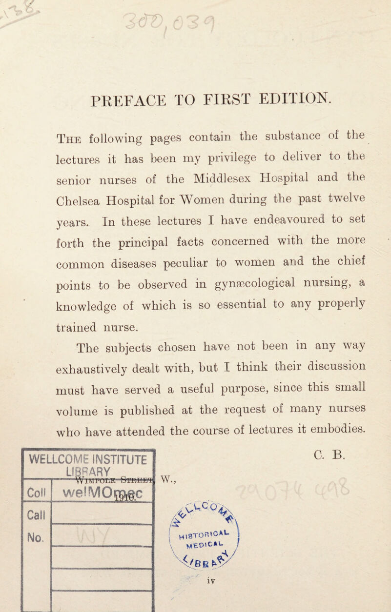 PREFACE TO FIRST EDITION. The following pages contain the substance of the lectures it has been my privilege to deliver to the senior nurses of the Middlesex Hospital and the Chelsea Hospital for Women during the past twelve years. In these lectures I have endeavoured to set forth the principal facts concerned with the more common diseases peculiar to women and the chief points to be observed in gynaecological nursing, a knowledge of which is so essential to any properly trained nurse. The subjects chosen have not been in any way exhaustively dealt with, but I think their discussion must have served a useful purpose, since this small volume IS published at the request of many nurses who have attended the course of lectures it embodies. WELLCOME INSTITUTE LIBRARY ^ Coll welMOi^M.c Call No. W. ) C. B.