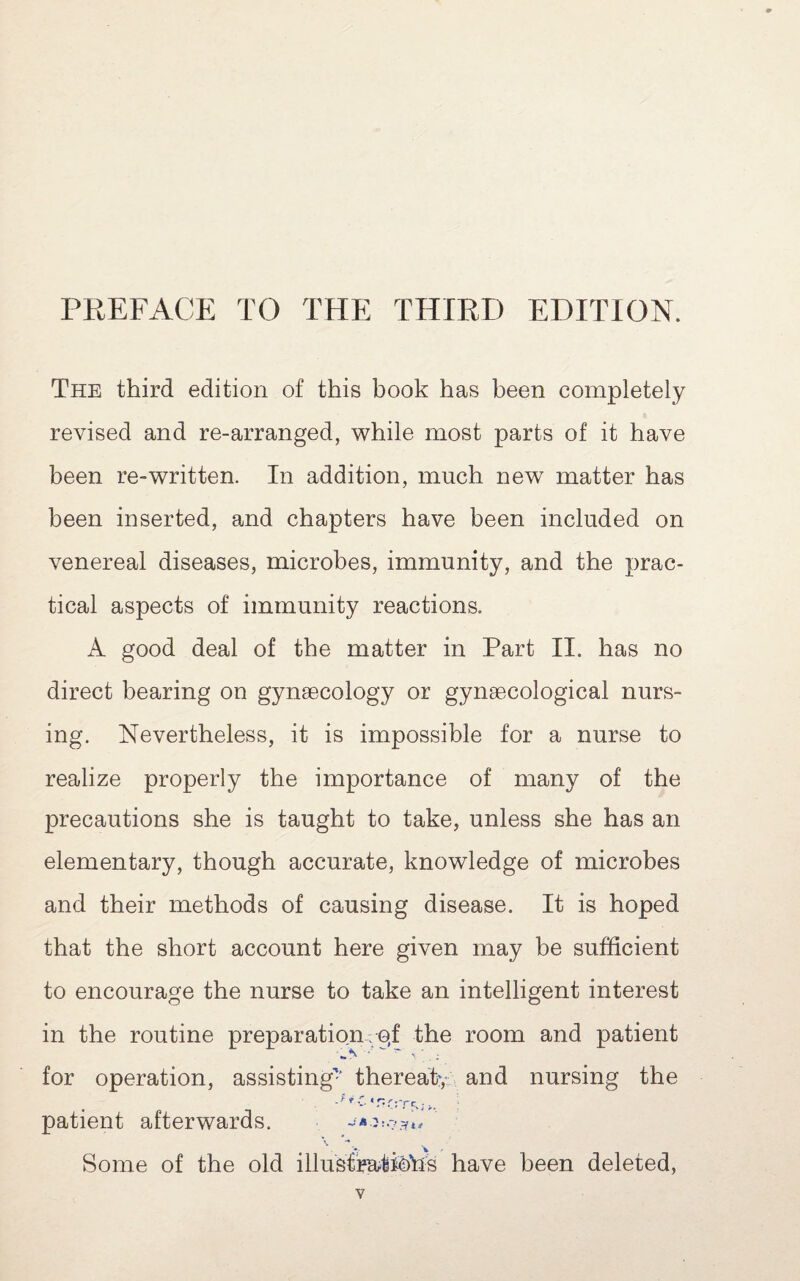 PREFACE TO THE THIRD EDITION. The third edition of this book has been completely revised and re-arranged, while most parts of it have been re-written. In addition, much new matter has been inserted, and chapters have been included on venereal diseases, microbes, immunity, and the prac¬ tical aspects of immunity reactions. A good deal of the matter in Part II. has no direct bearing on gynaecology or gynaecological nurs¬ ing. Nevertheless, it is impossible for a nurse to realize properly the importance of many of the precautions she is taught to take, unless she has an elementary, though accurate, knowledge of microbes and their methods of causing disease. It is hoped that the short account here given may be sufficient to encourage the nurse to take an intelligent interest in the routine preparation; pf the room and patient for operation, assisting'-’ thereatv; and nursing the patient afterwards. Some of the old illusfetiohs have been deleted,