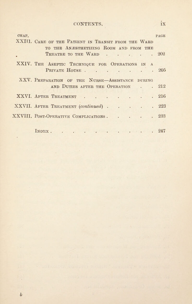 OHAP. PAGE XXITl. Care op the Patient in Transit prom the Ward TO the Anesthetizing Koom and prom the . 202 Theatre to the Ward XXIV. The Aseptic Technique por Operations in a Private House.205 XXV. Preparation op the Nurse—Assistance during AND Duties apter the Operation . . 212 XXVI. Apter Treatment.216 XXVII. Apter Treatment (continued).223 XXVIII. Post-Operative Complications.233 Index . 247 b