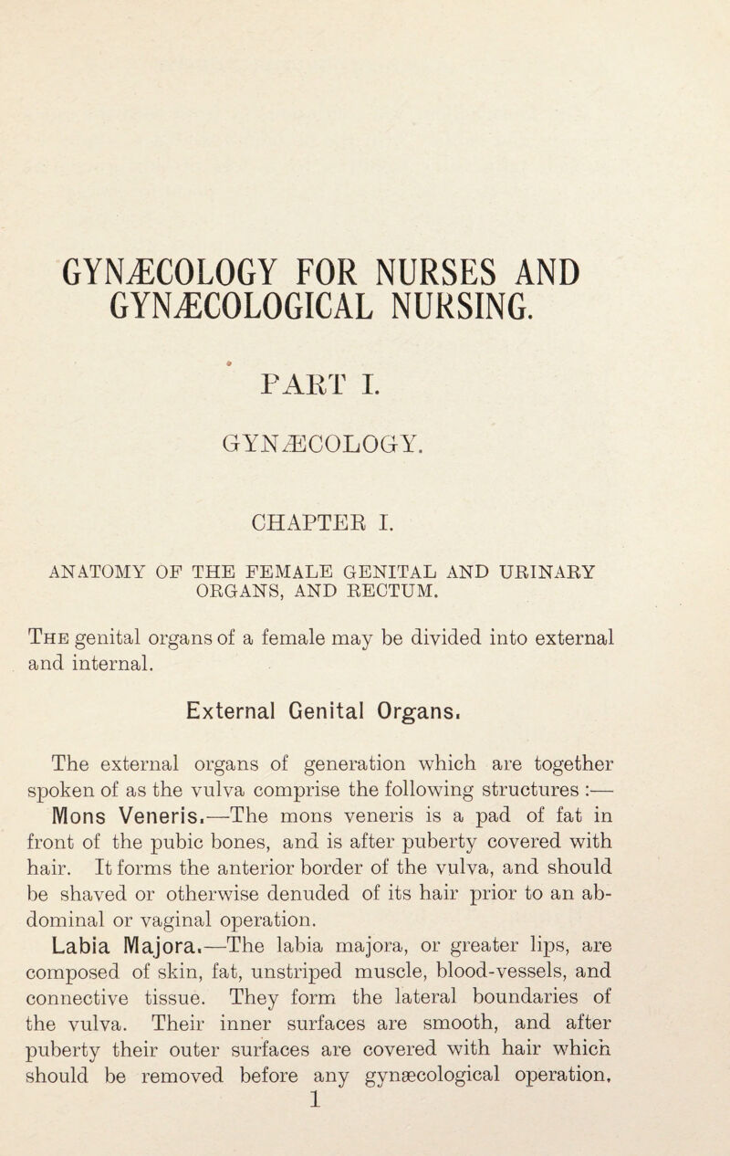 GYNECOLOGY FOR NURSES AND GYNECOLOGICAL NURSING. PART 1. GYNA]COLOGY. CHAPTER I. ANATOMY OF THE FEMALE GENITAL AND URINARY ORGANS, AND RECTUM. The genital organs of a female may be divided into external and internal. External Genital Organs. The external organs of generation which are together spoken of as the vulva comprise the following structures :— Mons Veneris.—The mons veneris is a pad of fat in front of the pubic bones, and is after puberty covered with hair. It forms the anterior border of the vulva, and should l)e shaved or otherwise denuded of its hair prior to an ab¬ dominal or vaginal operation. Labia Majora.—The labia majora, or greater lips, are composed of skin, fat, unstriped muscle, blood-vessels, and connective tissue. They formi the lateral boundaries of the vulva. Their inner surfaces are smooth, and after puberty their outer surfaces are covered with hair which should be removed before any gynaecological operation,