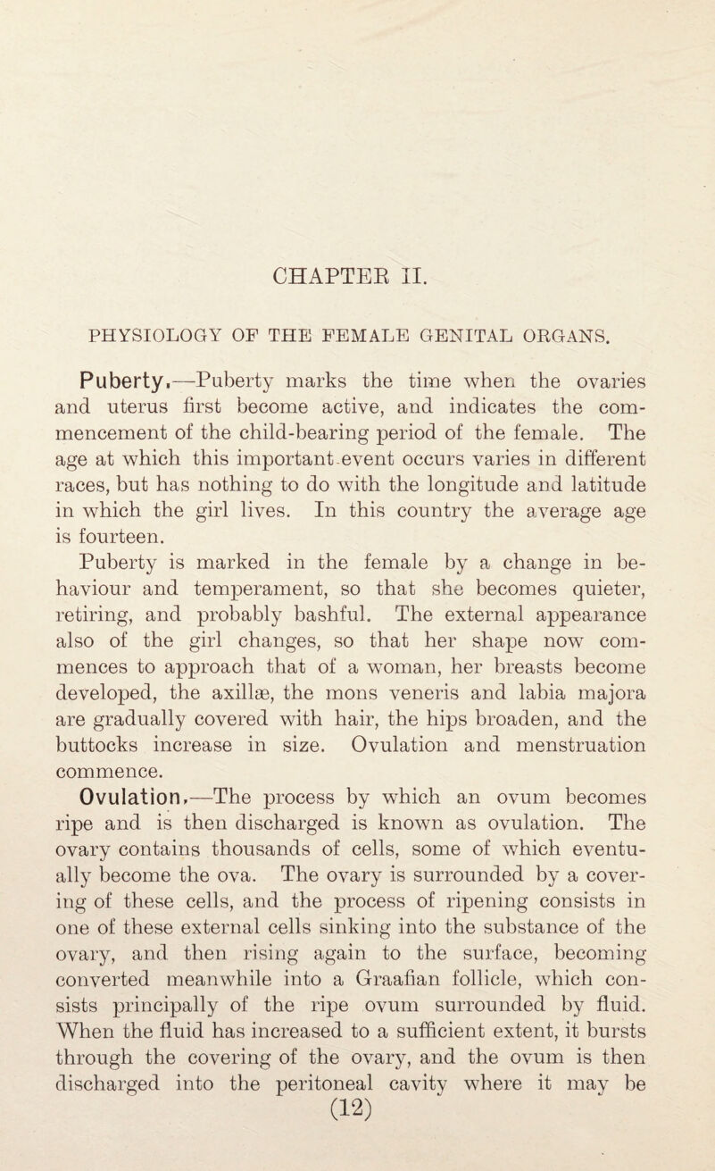 PHYSIOLOGY OF THE FEMALE GENITAL ORGANS. Puberty.-—^Puberty marks the time when the ovaries and uterus first become active, and indicates the com¬ mencement of the child-bearing period of the female. The age at which this important event occurs varies in different races, but has nothing to do with the longitude and latitude in which the girl lives. In this country the average age is fourteen. Puberty is marked in the female by a change in be¬ haviour and temperament, so that she becomes quieter, retiring, and probably bashful. The external appearance also of the girl changes, so that her shape now com¬ mences to approach that of a woman, her breasts become developed, the axillae, the mons veneris and labia majora are gradually covered with hair, the hips broaden, and the buttocks increase in size. Ovulation and menstruation commence. Ovulation.—The process by which an ovum becomes ripe and is then discharged is known as ovulation. The ovary contains thousands of cells, some of which eventu¬ ally become the ova. The ovary is surrounded by a cover¬ ing of these cells, and the process of ripening consists in one of these external cells sinking into the substance of the ovary, and then rising again to the surface, becoming converted meanwhile into a Graafian follicle, which con¬ sists principally of the ripe ovum surrounded by fluid. When the fluid has increased to a sufficient extent, it bursts through the covering of the ovary, and the ovum is then discharged into the peritoneal cavity where it may be