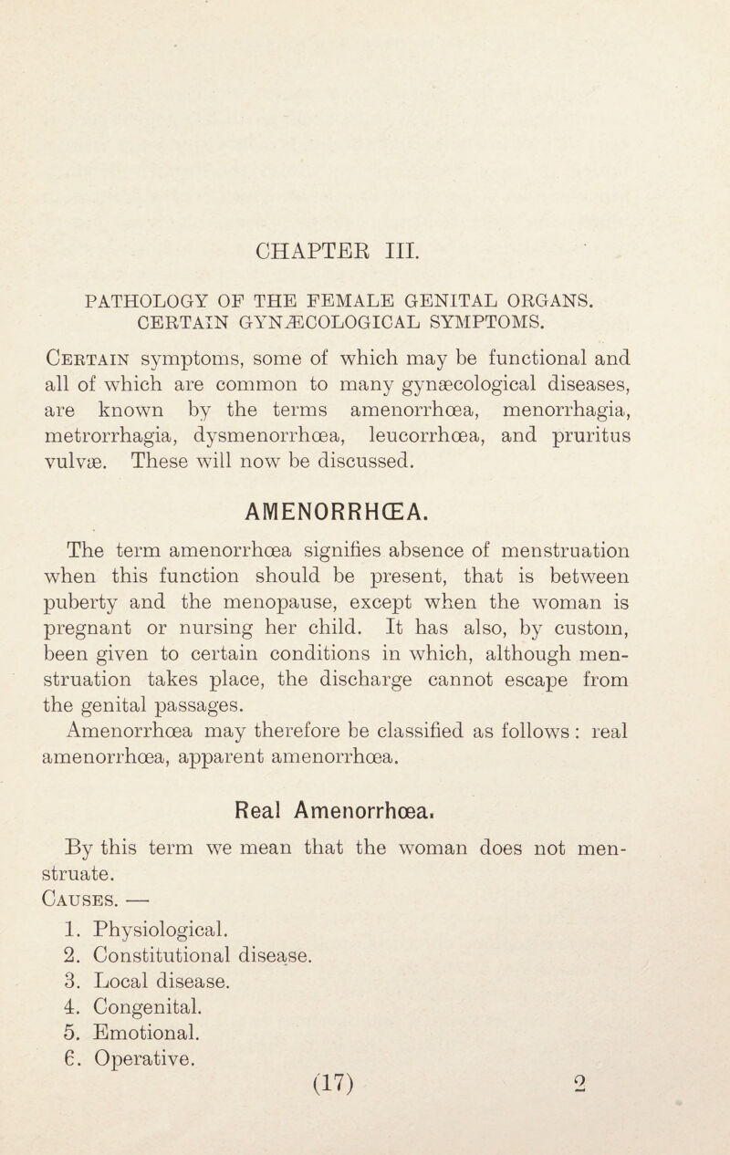 PATHOLOGY OF THE FEMALE GENITAL ORGANS. CERTAIN GYNECOLOGICAL SYMPTOMS. Certain symptoms, some of which may be functional and all of which are common to many gynaecological diseases, are known by the terms amenorrhoea, menorrhagia, metrorrhagia, dysmenorrhoea, leucorrhoea, and pruritus vulvae. These will now be discussed. AMENORRHCEA. The term amenorrhoea signifies absence of menstruation when this function should be present, that is between puberty and the menopause, except when the woman is pregnant or nursing her child. It has also, by custom, been given to certain conditions in which, although men¬ struation takes place, the discharge cannot escape from the genital passages. Amenorrhoea may therefore be classified as follows : real amenorrhoea, apparent amenorrhoea. Real Amenorrhoea. By this term we mean that the woman does not men¬ struate. Causes. — 1. Physiological. 2. Constitutional disease. 3. Local disease. 4. Congenital. 5. Emotional. 6. Operative.