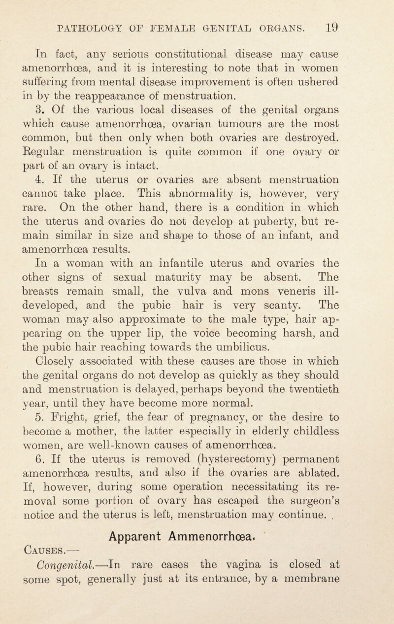 In fact, any serious constitutional disease may cause amenorrhoea, and it is interesting to note that in women suffering from mental disease improvement is often ushered in by the reappearance of menstruation. 3. Of the various local diseases of the genital organs which cause amenorrhoea, ovarian tumours are the most common, but then only when both ovaries are destroyed. Eegular menstruation is quite common if one ovary or part of an ovary is intact. 4. If the uterus or ovaries are absent menstruation cannot take place. This abnormality is, however, very rare. On the other hand, there is a condition in which the uterus and ovaries do not develop at puberty, but re¬ main similar in size and shape to those of an infant, and amenorrhoea results. In a woman with an infantile uterus and ovaries the other signs of sexual maturity may be absent. The breasts remain small, the vulva and mons veneris ill- developed, and the pubic hair is very scanty. The woman may also approximate to the male type, hair ap¬ pearing on the upper lip, the voice becoming harsh, and the pubic hair reaching towards the umbilicus. Closely associated with these causes are those in which the genital organs do not develop as quickly as they should and menstruation is delayed, perhaps beyond the twentieth year, until they have become more normal. 5. Fright, grief, the fear of pregnancy, or the desire to become a mother, the latter especially in elderly childless women, are well-known causes of amenorrhoea. 6. If the uterus is removed (hysterectomy) permanent amenorrhoea results, and also if the ovaries are ablated. If, however, during some operation necessitating its re¬ moval some portion of ovary has escaped the surgeon’s notice and the uterus is left, menstruation may continue. . Apparent Ammenorrhoea. Causes.—- Congenital.—In rare cases the vagina is closed at some spot, generally just at its entrance, by a membrane